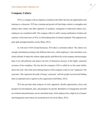 TATA CONSULTANCY SERVICES LTD.
29
Company Culture
TCS is a company with an employee orientation that offers the best job opportunities and
learning in a classroom. TCS has a training and growth cell that helps workers to strengthen and
enhance their contact and other capacities in academic, managerial or behavioral matters (yes,
employees are considered staff). The company offers its staff a strong combination of talent and
expertise. In the interviews at TCS, we find nothing short of cultural standards. The employees are
paid, glad and appreciated by society (Basu, 2012).
As with most TATA Group businesses, TCS ethos is extremely ethical. The culture was
strongly interlinked according to the different interviews, while employees ' roles and duties were
clearly defined. It makes the workers adapt quickly and effectively in the company and encourages
them to be self-sufficient and achieve the best of themselves because of the highly connected
existence of the workplace. The fact that the company's CEO is called by its first name further
shows this well. One of the most striking features of this company is that it is not ' employees ' but
associates. This represents the pride of being ' connected ' with the people involved and holding
them as important and as superior as the organization itself (Basu, 2012).
TCS also provides daily analyzes of work, appraisals, flexible opportunities, leaves and
prospects for development, jobs, and prospects for growth. Boundaries of management and staff
are minimal and performance can be calculated easily. Each employee has a high level of respect
and management and workers are sustained up to low levels (Basu, 2012).
 