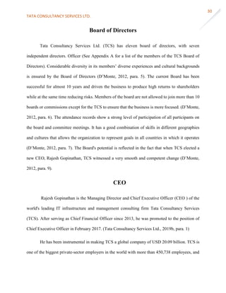 TATA CONSULTANCY SERVICES LTD.
30
Board of Directors
Tata Consultancy Services Ltd. (TCS) has eleven board of directors, with seven
independent directors. Officer (See Appendix A for a list of the members of the TCS Board of
Directors). Considerable diversity in its members’ diverse experiences and cultural backgrounds
is ensured by the Board of Directors (D’Monte, 2012, para. 5). The current Board has been
successful for almost 10 years and driven the business to produce high returns to shareholders
while at the same time reducing risks. Members of the board are not allowed to join more than 10
boards or commissions except for the TCS to ensure that the business is more focused. (D’Monte,
2012, para. 6). The attendance records show a strong level of participation of all participants on
the board and committee meetings. It has a good combination of skills in different geographies
and cultures that allows the organization to represent goals in all countries in which it operates
(D’Monte, 2012, para. 7). The Board's potential is reflected in the fact that when TCS elected a
new CEO, Rajesh Gopinathan, TCS witnessed a very smooth and competent change (D’Monte,
2012, para. 9).
CEO
Rajesh Gopinathan is the Managing Director and Chief Executive Officer (CEO ) of the
world's leading IT infrastructure and management consulting firm Tata Consultancy Services
(TCS). After serving as Chief Financial Officer since 2013, he was promoted to the position of
Chief Executive Officer in February 2017. (Tata Consultancy Services Ltd., 2019b, para. 1)
He has been instrumental in making TCS a global company of USD 20.09 billion. TCS is
one of the biggest private-sector employers in the world with more than 450,738 employees, and
 