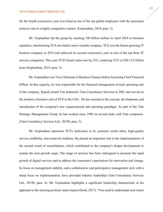 TATA CONSULTANCY SERVICES LTD.
31
for the fourth consecutive year was listed as one of the top global employers with the maximum
turnover rate in a highly competitive market. (Gopinathan, 2019, para. 3)
Mr. Gopinathan led the group by reaching 100 billion dollars in April 2018 to business
capitalize, transforming TCS into India's most valuable company. TCS was the fastest-growing IT
business company in 2019 and achieved its second consecutive year as one of the top three IT
services companies. This year TCS's brand value rose by 23%, rendering TCS a USD 12.8 billion
team (Gopinathan, 2019, para. 3).
Mr. Gopinathan was Vice Chairman of Business Finance before becoming Chief Financial
Officer. In this capacity, he was responsible for the financial management of each operating unit
of the company. Rajesh joined Tata Industries' Tata Consultancy Services in 2001 and served on
the modern e-business unit of TCS in the USA. He has assisted in the concept, development, and
introduction of the company's new organizational and operating paradigm. As part of the Tata
Strategic Management Group, he has worked since 1996 on several tasks with Tata companies.
(Tata Consultancy Services Ltd., 2019b, para. 3).
Mr. Gopinathan represents TCS's dedication to its customer center ethos, high-quality
service credibility, and creativity tradition. He played an important role in the implementation of
the second round of consolidation, which contributed to the company's deeper development to
sustain the next growth surge. The range of services has been redesigned to promote the rapid
growth of digital services and to address the consumers' expectations for innovation and change.
Its focus on management stability, and a collaborative and participative management style with a
sharp focus on implementation, have provided industry leadership (Tata Consultancy Services
Ltd., 2019b, para. 4). Mr. Gopinathan highlights a significant leadership characteristic in his
approach to the steering position: team respect (Sood, 2017). “You need to understand your teams
 