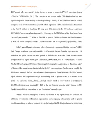 TATA CONSULTANCY SERVICES LTD.
33
TCS' annual sales grew rapidly in the last seven years: revenues in FY2019 more than double
of that in FY2013 (Liu, 2019). The company’s net income under CEO Gopinathan has seen
significant growth. The Company is currently holding a liability of Rs 221 billion in fiscal year 19
compared to Rs 178 billion in fiscal year 18, which represents a 23.9 percent increase. In contrast
to the Rs 540 million in fiscal year 18, long-term debt dropped to Rs 440 million, which is an
18.5% fall. Current assets have increased by 13 percent to Rs 921 billion, while fixed assets have
risen by 0 percent to Rs 133 billion in fiscal 19. In general, FY19's total assets and liabilities stood
at Rs 1,149 billion compared with Rs 1,063 billion in FY 18, at 8% growth (Equitymaster, 2019).
India's second-largest outsourcer Infosys has recently announced that the company's CEO,
Salil Parekh, took home a pay package of Rs 24.67 crores in the past financial year, reporting 13%
sequential net profit rise for the first quarter of January and March of FY19. His take-home
compensation was higher than Rajesh Gopinathan, CEO of TCS, who in FY19 earned Rs 16 crore.
Mr. Parekh has been paid 396 times the average Infosys employee, according to the annual report
of Infosys. His annual wage plan included a Rs 6.07 crore minimum fixed wage, a variable Rs
10.96 crore play and Rs 7.64 crore allowance. In comparison, Tata Consultancy Services’ annual
report revealed that Gopinathan's wage increased by over 28 percent in FY19 to around Rs 16
crore (The Economic Times, 2019a). Although Infosys stands at $8739 million as compared to
$16,558 million revenue generated by TCS in the last financial year, the salary bagged by Mr.
Parekh is quite high in comparison to Mr. Gopinathan’s annual wage.
When a leader is underpaid, he loses his interest in the organization and searches for
additional opportunities within other organizations and overpaying a leader also leads to greater
confidence and thus to reduced productivity. As the leaders like Mr. Gopinathan strive for intrinsic
 
