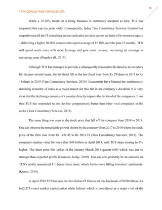 TATA CONSULTANCY SERVICES LTD.
36
While a 15-20% return on a rising business is commonly accepted as nice, TCS has
surpassed this cap ten years early. Consequently, today Tata Consultancy Services Limited has
outperformed all the IT consulting sectors and other services sectors on basis of its return on equity
– delivering a higher 30.26% compared to a peer-average of 15.18% over the past 12 months. TCS
will spend much more with more leverage and gain more revenue, increasing its earnings in
upcoming years (Simplywall., 2019).
Although TCS has managed to provide a subsequently reasonable dividend to its investors
for the past several years, the dividend fell in the last fiscal year from Rs 29/share in 2018 to Rs
18/share in 2019 (Tata Consultancy Services, 2019). Economists have blamed the continuously
declining economy of India as a major reason for this fall in the company’s dividend. It is very
clear that the declining economy of a country directly impacts the dividend of the companies. Even
then TCS has responded to this decline comparatively better than other rival companies in the
sector (Tata Consultancy Services, 2019).
The same thing was seen in the stock price that fell off the company from 2018 to 2019.
One can observe the remarkable growth shown by the company from 2017 to 2018 where the stock
price of the firm rose from Rs 1451.45 to Rs 2031.33 (Tata Consultancy Services, 2019). The
company's market value hit more than $98 billion in April 2018, with TCS share closing to 7%
higher. The share price hits spikes in the January-March 2018 quarter (Q4) which was due to
stronger than expected profits (Business Today, 2019). This can also probably be an outcome of
TCS’s newly announced 1:1 bonus share issue, which furthermore lifting investors’ sentiments.
(Quartz, 2019).
In April 2018 TCS became the first Indian IT firm to hit this landmark of $100 billion (Rs
6,65,275 crore) market capitalization while Infosys which is considered as a major rival of the
 