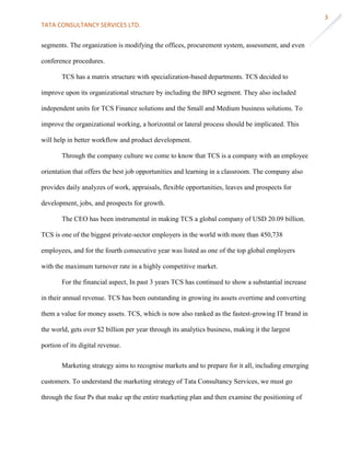 TATA CONSULTANCY SERVICES LTD.
3
segments. The organization is modifying the offices, procurement system, assessment, and even
conference procedures.
TCS has a matrix structure with specialization-based departments. TCS decided to
improve upon its organizational structure by including the BPO segment. They also included
independent units for TCS Finance solutions and the Small and Medium business solutions. To
improve the organizational working, a horizontal or lateral process should be implicated. This
will help in better workflow and product development.
Through the company culture we come to know that TCS is a company with an employee
orientation that offers the best job opportunities and learning in a classroom. The company also
provides daily analyzes of work, appraisals, flexible opportunities, leaves and prospects for
development, jobs, and prospects for growth.
The CEO has been instrumental in making TCS a global company of USD 20.09 billion.
TCS is one of the biggest private-sector employers in the world with more than 450,738
employees, and for the fourth consecutive year was listed as one of the top global employers
with the maximum turnover rate in a highly competitive market.
For the financial aspect, In past 3 years TCS has continued to show a substantial increase
in their annual revenue. TCS has been outstanding in growing its assets overtime and converting
them a value for money assets. TCS, which is now also ranked as the fastest-growing IT brand in
the world, gets over $2 billion per year through its analytics business, making it the largest
portion of its digital revenue.
Marketing strategy aims to recognise markets and to prepare for it all, including emerging
customers. To understand the marketing strategy of Tata Consultancy Services, we must go
through the four Ps that make up the entire marketing plan and then examine the positioning of
 