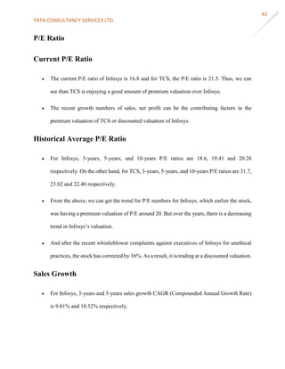 TATA CONSULTANCY SERVICES LTD.
42
P/E Ratio
Current P/E Ratio
 The current P/E ratio of Infosys is 16.8 and for TCS, the P/E ratio is 21.5. Thus, we can
see than TCS is enjoying a good amount of premium valuation over Infosys.
 The recent growth numbers of sales, net profit can be the contributing factors in the
premium valuation of TCS or discounted valuation of Infosys.
Historical Average P/E Ratio
 For Infosys, 3-years, 5-years, and 10-years P/E ratios are 18.6, 19.41 and 20.28
respectively. On the other hand, for TCS, 3-years, 5-years, and 10-years P/E ratios are 31.7,
23.02 and 22.46 respectively.
 From the above, we can get the trend for P/E numbers for Infosys, which earlier the stock,
was having a premium valuation of P/E around 20. But over the years, there is a decreasing
trend in Infosys’s valuation.
 And after the recent whistleblower complaints against executives of Infosys for unethical
practices, the stock has corrected by 16%. As a result, it is trading at a discounted valuation.
Sales Growth
 For Infosys, 3-years and 5-years sales growth CAGR (Compounded Annual Growth Rate)
is 9.81% and 10.52% respectively.
 