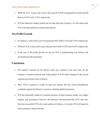 TATA CONSULTANCY SERVICES LTD.
43
 While for TCS, 3-years and 5-years sales growth CAGR (Compounded Annual Growth
Rate) is 10.47% and 12.35% respectively.
 TCS has achieved a higher growth rate on sales than that of Infosys. It is the reason why
TCS is having a premium valuation than Infosys.
Net Profit Growth
 For Infosys, 3-years and 5-years Net profit growth CAGR is 4.2% and 7.45% respectively.
 While for TCS, 3-years and 5-years sales growth CAGR is 9.52% and 10.55% respectively.
 In the case of Net profit growth, we can see TCS is outperforming over Infosys with
accelerated growth momentum.
Conclusion
 The negative reactions on the Infosys stock may continue in the near term. So the
company’s valuation discount may widen against TCS till clarity emerges on the current
corporate governance issue in Infosys.
 Thus, TCS is expected to widen its lead over Infosys after the recent whistleblower
complaints against the Infosys’s executives claiming unethical practices.
 TCS has historically traded at a premium because of better business model, size, higher
margins, and governance, however, this premium narrowed post-July 2019. But now,
Investors may prefer TCS to be a safer option over Infosys. As a result, TCS will regain its
earlier premium valuation shortly.
 