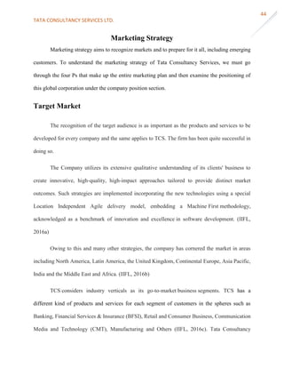 TATA CONSULTANCY SERVICES LTD.
44
Marketing Strategy
Marketing strategy aims to recognize markets and to prepare for it all, including emerging
customers. To understand the marketing strategy of Tata Consultancy Services, we must go
through the four Ps that make up the entire marketing plan and then examine the positioning of
this global corporation under the company position section.
Target Market
The recognition of the target audience is as important as the products and services to be
developed for every company and the same applies to TCS. The firm has been quite successful in
doing so.
The Company utilizes its extensive qualitative understanding of its clients' business to
create innovative, high-quality, high-impact approaches tailored to provide distinct market
outcomes. Such strategies are implemented incorporating the new technologies using a special
Location Independent Agile delivery model, embedding a Machine First methodology,
acknowledged as a benchmark of innovation and excellence in software development. (IIFL,
2016a)
Owing to this and many other strategies, the company has cornered the market in areas
including North America, Latin America, the United Kingdom, Continental Europe, Asia Pacific,
India and the Middle East and Africa. (IIFL, 2016b)
TCS considers industry verticals as its go-to-market business segments. TCS has a
different kind of products and services for each segment of customers in the spheres such as
Banking, Financial Services & Insurance (BFSI), Retail and Consumer Business, Communication
Media and Technology (CMT), Manufacturing and Others (IIFL, 2016c). Tata Consultancy
 