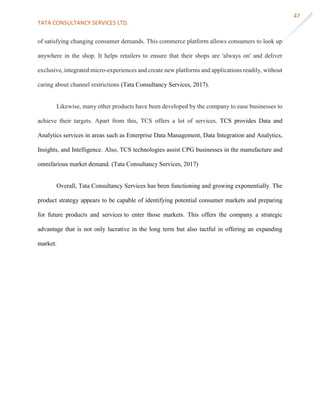 TATA CONSULTANCY SERVICES LTD.
47
of satisfying changing consumer demands. This commerce platform allows consumers to look up
anywhere in the shop. It helps retailers to ensure that their shops are 'always on' and deliver
exclusive, integrated micro-experiences and create new platforms and applications readily, without
caring about channel restrictions (Tata Consultancy Services, 2017).
Likewise, many other products have been developed by the company to ease businesses to
achieve their targets. Apart from this, TCS offers a lot of services. TCS provides Data and
Analytics services in areas such as Enterprise Data Management, Data Integration and Analytics,
Insights, and Intelligence. Also, TCS technologies assist CPG businesses in the manufacture and
omnifarious market demand. (Tata Consultancy Services, 2017)
Overall, Tata Consultancy Services has been functioning and growing exponentially. The
product strategy appears to be capable of identifying potential consumer markets and preparing
for future products and services to enter those markets. This offers the company a strategic
advantage that is not only lucrative in the long term but also tactful in offering an expanding
market.
 