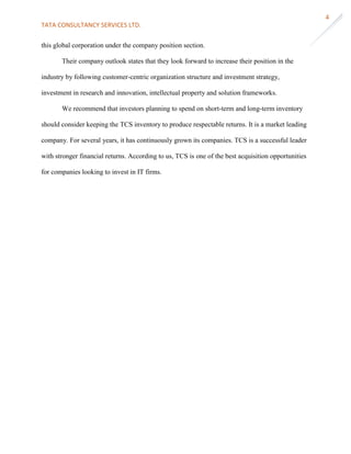 TATA CONSULTANCY SERVICES LTD.
4
this global corporation under the company position section.
Their company outlook states that they look forward to increase their position in the
industry by following customer-centric organization structure and investment strategy,
investment in research and innovation, intellectual property and solution frameworks.
We recommend that investors planning to spend on short-term and long-term inventory
should consider keeping the TCS inventory to produce respectable returns. It is a market leading
company. For several years, it has continuously grown its companies. TCS is a successful leader
with stronger financial returns. According to us, TCS is one of the best acquisition opportunities
for companies looking to invest in IT firms.
 
