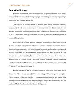 TATA CONSULTANCY SERVICES LTD.
49
Promotion Strategy
Promotion is an essential factor in communicating to consumers the value of the product
or service. Well-marketing and advertising campaigns maintain long sustainability, improve buyer
potential and have company productivity.
TCS has made its influence known all over the world through numerous community
programs. It is the only means of achieving the maximum potential rates of individuals when they
represent humanity and in exchange, they gain respect and admiration. The marketing combination
of the TCS promotional campaign has no trend and does not match any other advertisement or
commercializing business.
In the last decade, TCS has expanded its footprint in various global markets and improved
its brand. It has been a key participant at the World Economic Forum and the European Business
Summit and supported a variety of C-suite clients and investors in regular business conferences. It
promotes global, local and foreign sports and competitions to gain brand awareness. TCS also
funded the theme of New York City Marathon, the Amsterdam Marathon, the World 10 K and the
IPL India squad for Rajasthan Royals. The Mumbai Marathon, the Boston Marathon, the Chicago
Marathon, and the Berlin Marathon are all funded by TCS. The organization also sponsors TCS
IT Wiz, the IT quiz (Davos, 2019, para. 5).
Overall, more than 10,000 top executives compete in these regular events. Over the last
decade, in an ITSMA research report, TCS has increased its global brand recognition among these
C-level executors to 84 percent. Besides, TCS has expanded its relationship with leading global
learning institutions most notably with the sponsorship of Carnegie Mellon University's TCS Hall
and Cornell Tech's Tata Innovation Hub (Davos, 2019, para. 6).
 