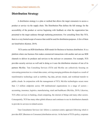 TATA CONSULTANCY SERVICES LTD.
51
Distribution Strategy
A distribution strategy is a plan or method that allows the target consumers to access a
product or service via the supply chain. The Distribution Plan defines the full strategy for the
accessibility of the product or service beginning with feedback on what the organization has
presented to the target audience through marketing promotions. For consulting firms like TCS,
there is a very limited scope of sources that could be used for distribution purposes. A few of them
are listed below (Kenton. 2019).
TCS carries out B2B distribution. B2B stands for Business to business distribution. It is a
platform where one business firm makes commercial transactions with another and can use B2B
channels to deliver its products and services to the end-user or consumers. For example, TCS
provides security services as well and in doing so it uses the distribution structure of one of its
partners McAfee. Tata Consulting Services (TCS) and McAfee are collectively focusing on
reinventing protection in a virtual data center, solving emerging problems developed as a result of
transformative technology such as mobility, big data, private clouds, and workload transfer to
public clouds. In conjunction with the management of TCS, McAfee technologies secure more
than 1.3 million endpoints across 100 multinational organizations in a range of sectors—
accounting, insurance, logistics, manufacturing, retail and healthcare (McAfee, 2019). Likewise,
TCS offers services in banking, cloud computing, the internet of things and many other sectors.
Consequently, TCS has many other global alliances and continues to use its distribution channels
to provide its services in related sectors.
Tata Consultation Services Ltd. follows a customer-centric approach following which it
provides B2C (Business to Consumer) distribution service. At the heart of TCS's policy, corporate
 