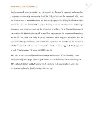 TATA CONSULTANCY SERVICES LTD.
52
development and strategic priorities are client-centricity. The goal is to extend and strengthen
company relationships by continuously identifying different places in the operational value chain
for clients, where TCS would add value and proactively engage in developing additional ability to
participate. This has contributed to the continuing extension of all business partnerships
concerning used resources, sales and the proportion of wallets. The willingness to engage in
partnerships, the determination to deliver excellent outcomes and the reputation of consistent
success all contributed to a strong degree of satisfaction and a long-term partnership with the
customers. Participation in many areas of consumer expenditure has extended the flexible market
of TCS dramatically and provides a rather high level of a room to support TCS’s longer-term
growth (Tata Consultancy Services Ltd., 2019, para. 3).
TCS sells its services directly to consumers through methods like On-Site consulting, Third-
party consulting, workshops, seminars, publications, etc. Therefore, the distribution strategy of
TCS includes both B2B and B2C service which provides a wide target market to access the
services and products by Tata Consultancy Services Ltd.
 