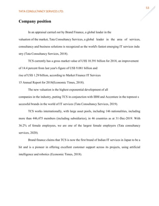 TATA CONSULTANCY SERVICES LTD.
53
Company position
In an appraisal carried out by Brand Finance, a global leader in the
valuation of the market, Tata Consultancy Services, a global leader in the area of services,
consultancy and business solutions is recognized as the world's fastest emerging IT services indu
stry (Tata Consultancy Services, 2018).
TCS currently has a gross market value of US$ 10.391 billion for 2018, an improvement
of 14.4 percent from last year's figure of US$ 9.081 billion and
rise of US$ 1.29 billion, according to Market Finance IT Services
15 Annual Report for 2018(Economic Times, 2018).
The new valuation is the highest exponential development of all
companies in the industry, putting TCS in conjunction with IBM and Accenture in the topmost s
uccessful brands in the world of IT services (Tata Consultancy Services, 2019).
TCS works internationally, with large asset pools, including 146 nationalities, including
more than 446,475 members (including subsidiaries), in 46 countries as at 31-Dec-2019. With
36.2% of female employees, we are one of the largest female employers (Tata consultancy
services, 2020).
Brand finance claims that TCS is now the first brand of Indian IT services in Japan to be a
hit and is a pioneer in offering excellent customer support across its projects, using artificial
intelligence and robotics (Economic Times, 2018).
 