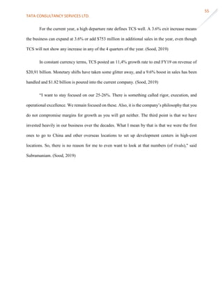 TATA CONSULTANCY SERVICES LTD.
55
For the current year, a high departure rate defines TCS well. A 3.6% exit increase means
the business can expand at 3.6% or add $753 million in additional sales in the year, even though
TCS will not show any increase in any of the 4 quarters of the year. (Sood, 2019)
In constant currency terms, TCS posted an 11,4% growth rate to end FY19 on revenue of
$20,91 billion. Monetary shifts have taken some glitter away, and a 9.6% boost in sales has been
handled and $1.82 billion is poured into the current company. (Sood, 2019)
“I want to stay focused on our 25-26%. There is something called rigor, execution, and
operational excellence. We remain focused on these. Also, it is the company’s philosophy that you
do not compromise margins for growth as you will get neither. The third point is that we have
invested heavily in our business over the decades. What I mean by that is that we were the first
ones to go to China and other overseas locations to set up development centers in high-cost
locations. So, there is no reason for me to even want to look at that numbers (of rivals)," said
Subramaniam. (Sood, 2019)
 