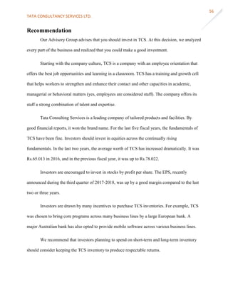 TATA CONSULTANCY SERVICES LTD.
56
Recommendation
Our Advisory Group advises that you should invest in TCS. At this decision, we analyzed
every part of the business and realized that you could make a good investment.
Starting with the company culture, TCS is a company with an employee orientation that
offers the best job opportunities and learning in a classroom. TCS has a training and growth cell
that helps workers to strengthen and enhance their contact and other capacities in academic,
managerial or behavioral matters (yes, employees are considered staff). The company offers its
staff a strong combination of talent and expertise.
Tata Consulting Services is a leading company of tailored products and facilities. By
good financial reports, it won the brand name. For the last five fiscal years, the fundamentals of
TCS have been fine. Investors should invest in equities across the continually rising
fundamentals. In the last two years, the average worth of TCS has increased dramatically. It was
Rs.65.013 in 2016, and in the previous fiscal year, it was up to Rs.78.022.
Investors are encouraged to invest in stocks by profit per share. The EPS, recently
announced during the third quarter of 2017-2018, was up by a good margin compared to the last
two or three years.
Investors are drawn by many incentives to purchase TCS inventories. For example, TCS
was chosen to bring core programs across many business lines by a large European bank. A
major Australian bank has also opted to provide mobile software across various business lines.
We recommend that investors planning to spend on short-term and long-term inventory
should consider keeping the TCS inventory to produce respectable returns.
 