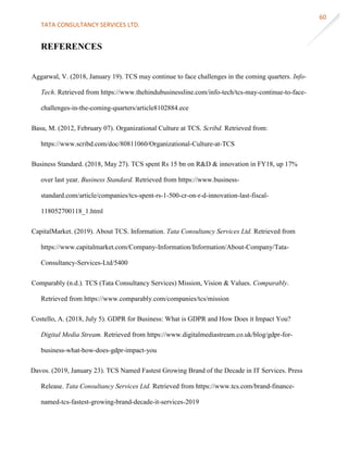 TATA CONSULTANCY SERVICES LTD.
60
REFERENCES
Aggarwal, V. (2018, January 19). TCS may continue to face challenges in the coming quarters. Info-
Tech. Retrieved from https://www.thehindubusinessline.com/info-tech/tcs-may-continue-to-face-
challenges-in-the-coming-quarters/article8102884.ece
Basu, M. (2012, February 07). Organizational Culture at TCS. Scribd. Retrieved from:
https://www.scribd.com/doc/80811060/Organizational-Culture-at-TCS
Business Standard. (2018, May 27). TCS spent Rs 15 bn on R&D & innovation in FY18, up 17%
over last year. Business Standard. Retrieved from https://www.business-
standard.com/article/companies/tcs-spent-rs-1-500-cr-on-r-d-innovation-last-fiscal-
118052700118_1.html
CapitalMarket. (2019). About TCS. Information. Tata Consultancy Services Ltd. Retrieved from
https://www.capitalmarket.com/Company-Information/Information/About-Company/Tata-
Consultancy-Services-Ltd/5400
Comparably (n.d.). TCS (Tata Consultancy Services) Mission, Vision & Values. Comparably.
Retrieved from https://www.comparably.com/companies/tcs/mission
Costello, A. (2018, July 5). GDPR for Business: What is GDPR and How Does it Impact You?
Digital Media Stream. Retrieved from https://www.digitalmediastream.co.uk/blog/gdpr-for-
business-what-how-does-gdpr-impact-you
Davos. (2019, January 23). TCS Named Fastest Growing Brand of the Decade in IT Services. Press
Release. Tata Consultancy Services Ltd. Retrieved from https://www.tcs.com/brand-finance-
named-tcs-fastest-growing-brand-decade-it-services-2019
 