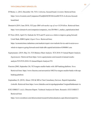 TATA CONSULTANCY SERVICES LTD.
61
D’Monte, L. (2012, December 10). TCS: A diverse, focused board. Livemint. Retrieved from
https://www.livemint.com/Companies/Z3euQbiZ4CBY4SiAzmIIlJ/TCS-A-diverse-focused-
board.html
Domain-b (2019, June 2019). TCS pips IBM with market cap of over $120 billion. Retrieved from:
https://www.domain-b.com/companies/companies_t/tcs/20190611_market_capitalisation.html
ET Now (2018, April 23). Outlook for TCS and IT sector as a whole to improve going forward:
Urmil Shah, IDBI Capital. Expert Views. Retrieved from:
https://economictimes.indiatimes.com/markets/expert-view/outlook-for-tcs-and-it-sector-as-a-
whole-to-improve-going-forward-urmil-shah-idbi-capital/articleshow/63880061.cms
Equitymaster. (2019, May 21). TCS Balance Sheet Analysis. TCS 2018-19 Annual Report Analysis.
Equitymaster. Retrieved from https://www.equitymaster.com/research-it/annual-results-
analysis/TCS/TCS-2018-19-Annual-Report-Analysis/574
Finextra (2003, September 24). TCS targets smaller banks with ASP banking platform: News.
Retrieved from: https://www.finextra.com/newsarticle/10023/tcs-targets-smaller-banks-with-asp-
banking-platform
Gopinathan, R. (2019). About. CEO & MD at Tata Consultancy Services. Rajesh Gopinathan.
LinkedIn. Retrieved from https://www.linkedin.com/in/rajeshgopinathan/?originalSubdomain=in
ICICI DIRECT. (n.d.). Directors Report. Technical Analysis & Charts. Research. ICICI DIRECT.
Retrieved from
https://www.icicidirect.com/idirectcontent/research/technicalanalysis.aspx/directorsreport/tcs
 