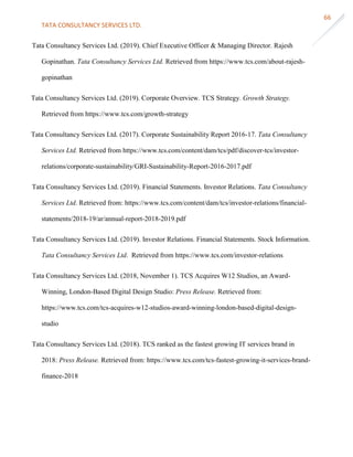 TATA CONSULTANCY SERVICES LTD.
66
Tata Consultancy Services Ltd. (2019). Chief Executive Officer & Managing Director. Rajesh
Gopinathan. Tata Consultancy Services Ltd. Retrieved from https://www.tcs.com/about-rajesh-
gopinathan
Tata Consultancy Services Ltd. (2019). Corporate Overview. TCS Strategy. Growth Strategy.
Retrieved from https://www.tcs.com/growth-strategy
Tata Consultancy Services Ltd. (2017). Corporate Sustainability Report 2016-17. Tata Consultancy
Services Ltd. Retrieved from https://www.tcs.com/content/dam/tcs/pdf/discover-tcs/investor-
relations/corporate-sustainability/GRI-Sustainability-Report-2016-2017.pdf
Tata Consultancy Services Ltd. (2019). Financial Statements. Investor Relations. Tata Consultancy
Services Ltd. Retrieved from: https://www.tcs.com/content/dam/tcs/investor-relations/financial-
statements/2018-19/ar/annual-report-2018-2019.pdf
Tata Consultancy Services Ltd. (2019). Investor Relations. Financial Statements. Stock Information.
Tata Consultancy Services Ltd. Retrieved from https://www.tcs.com/investor-relations
Tata Consultancy Services Ltd. (2018, November 1). TCS Acquires W12 Studios, an Award-
Winning, London-Based Digital Design Studio: Press Release. Retrieved from:
https://www.tcs.com/tcs-acquires-w12-studios-award-winning-london-based-digital-design-
studio
Tata Consultancy Services Ltd. (2018). TCS ranked as the fastest growing IT services brand in
2018: Press Release. Retrieved from: https://www.tcs.com/tcs-fastest-growing-it-services-brand-
finance-2018
 