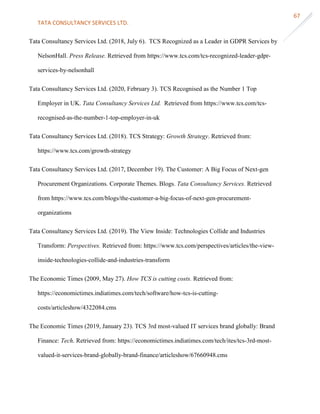 TATA CONSULTANCY SERVICES LTD.
67
Tata Consultancy Services Ltd. (2018, July 6). TCS Recognized as a Leader in GDPR Services by
NelsonHall. Press Release. Retrieved from https://www.tcs.com/tcs-recognized-leader-gdpr-
services-by-nelsonhall
Tata Consultancy Services Ltd. (2020, February 3). TCS Recognised as the Number 1 Top
Employer in UK. Tata Consultancy Services Ltd. Retrieved from https://www.tcs.com/tcs-
recognised-as-the-number-1-top-employer-in-uk
Tata Consultancy Services Ltd. (2018). TCS Strategy: Growth Strategy. Retrieved from:
https://www.tcs.com/growth-strategy
Tata Consultancy Services Ltd. (2017, December 19). The Customer: A Big Focus of Next-gen
Procurement Organizations. Corporate Themes. Blogs. Tata Consultancy Services. Retrieved
from https://www.tcs.com/blogs/the-customer-a-big-focus-of-next-gen-procurement-
organizations
Tata Consultancy Services Ltd. (2019). The View Inside: Technologies Collide and Industries
Transform: Perspectives. Retrieved from: https://www.tcs.com/perspectives/articles/the-view-
inside-technologies-collide-and-industries-transform
The Economic Times (2009, May 27). How TCS is cutting costs. Retrieved from:
https://economictimes.indiatimes.com/tech/software/how-tcs-is-cutting-
costs/articleshow/4322084.cms
The Economic Times (2019, January 23). TCS 3rd most-valued IT services brand globally: Brand
Finance: Tech. Retrieved from: https://economictimes.indiatimes.com/tech/ites/tcs-3rd-most-
valued-it-services-brand-globally-brand-finance/articleshow/67660948.cms
 