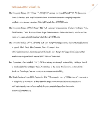 TATA CONSULTANCY SERVICES LTD.
68
The Economic Times. (2019, May 17). TCS CEO’s annual pay rises 28% in FY19. The Economic
Times. Retrieved from https://economictimes.indiatimes.com/news/company/corporate-
trends/tcs-ceos-annual-pay-rises-28-in-fy19/articleshow/69367616.cms
The Economic Times. (2008, February 12). TCS plans new organisational structure. Software. Tech.
The Economic Times. Retrieved from: https://economictimes.indiatimes.com/tech/software/tcs-
plans-new-organisational-structure/articleshow/2776451.cms
The Economic Times. (2019, April 14). TCS says 'hungry' for acquisitions, eyes further acceleration
in growth. ITeS. Tech. The Economic Times. Retrieved from
https://economictimes.indiatimes.com/tech/ites/tcs-says-hungry-for-acquisitions-eyes-further-
acceleration-in-growth/articleshow/68872856.cms?from=mdr
Tata Consultancy Services Ltd. (2019). TCSers take up, see through sustainability challenge linked
to healthcare for the underprivileged. Committed to the cause. Environment Sustainability.
Retrieved from https://www.tcs.com/environmental-sustainability
The Hindu Business Line (2019, September 16). TCS to acquire part of GMS technical center assets
in Bengaluru by month end. Retrieved from: https://www.thehindubusinessline.com/info-
tech/tcs-to-acquire-part-of-gms-technical-centre-assets-in-bengaluru-by-month-
end/article29432810.ece
 