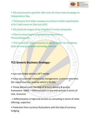 • TCS announced to spend Rs 100 crores for Clean India Campaign on
Independence Day.
• TCS became first Indian company to achieve market capitalization
of Rs 5 lakh crores on 23rd July 2015.
• TCS joined the league of top 10 global IT service companies.
• Plans to setup largest corporate learning centre in
Thiruvanthapuram.
• TCS on June 16, 2015 announces to launch Center for Excellence
(CoE) for next generation technology solution.
TCS Generic Business Strategy:-
• Low cost Global delivery 24*7 model
• Focus on customer relationship management, customer retention
(for repeat business revenue which is 95.6%).
• Timely delivery with the help of proven delivery & quality
framework –iQMS. • Differentiation in low end services in terms of
cost, resources
. • Differentiation in high end services as consulting in terms of niche
offerings, expertise.
• Protection from currency fluctuations with the help of currency
hedging.
 