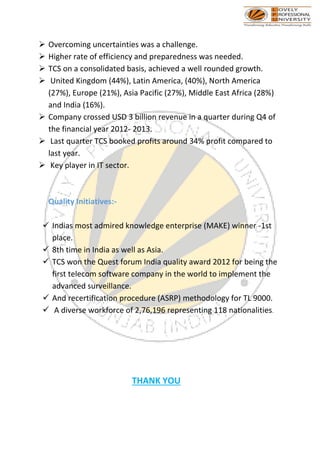 ➢ Overcoming uncertainties was a challenge.
➢ Higher rate of efficiency and preparedness was needed.
➢ TCS on a consolidated basis, achieved a well rounded growth.
➢ United Kingdom (44%), Latin America, (40%), North America
(27%), Europe (21%), Asia Pacific (27%), Middle East Africa (28%)
and India (16%).
➢ Company crossed USD 3 billion revenue in a quarter during Q4 of
the financial year 2012- 2013.
➢ Last quarter TCS booked profits around 34% profit compared to
last year.
➢ Key player in IT sector.
Quality Initiatives:-
✓ Indias most admired knowledge enterprise (MAKE) winner -1st
place.
✓ 8th time in India as well as Asia.
✓ TCS won the Quest forum India quality award 2012 for being the
first telecom software company in the world to implement the
advanced surveillance.
✓ And recertification procedure (ASRP) methodology for TL 9000.
✓ A diverse workforce of 2,76,196 representing 118 nationalities.
THANK YOU
 