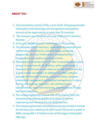 ABOUT TCS:-
1. Tata consultancy services [TCS], a part of the Tata group provides
information and technology and management consultation
services to the organizations in more than 53 countries
2. The company was founded in the year 1968 and it’s based in
Mumbai.
3. It has over 89,000 trained IT consultants in 47 countries.
4. The company offers e-business, application development and
maintenance, architecture, and technology consulting,
engineering, security, infrastructure, development and
management and quality consulting services.
5. The company disclosed rise of 23.50% in consolidated net profit
on year to year basis Rs.36.58 billion, while total income is
increased 26.31% year to year basis to Rs.168.73 billion for the
quarter ended march2013. In addition TCS offers software
package for electronic banking, insurance billing, customer
relationship management and hospital management. It caters
finance and banking, insurance, Tele-communication,
transportation, retail, manufacturing, pharmaceutical, energy
and utility industries.
6. The company generates around 19% of its revenue from the
manufacturing industry and 6% of its revenue from its
engineering and industrial services [EIS] business.
7. The company generated consolidated revenues of USD 4.3 billion
for the fiscal year ended by the 2017 march TCS went to public in
2004, raising USD 1.17 billion in one of the largest initial public
offerings.
 
