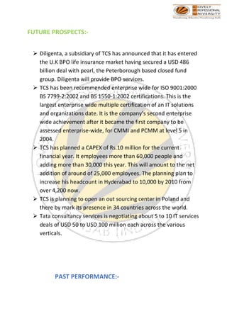FUTURE PROSPECTS:-
➢ Diligenta, a subsidiary of TCS has announced that it has entered
the U.K BPO life insurance market having secured a USD 486
billion deal with pearl, the Peterborough based closed fund
group. Diligenta will provide BPO services.
➢ TCS has been recommended enterprise wide for ISO 9001:2000
BS 7799-2:2002 and BS 1550-1:2002 certifications. This is the
largest enterprise wide multiple certification of an IT solutions
and organizations date. It is the company’s second enterprise
wide achievement after it became the first company to be
assessed enterprise-wide, for CMMI and PCMM at level 5 in
2004.
➢ TCS has planned a CAPEX of Rs.10 million for the current
financial year. It employees more than 60,000 people and
adding more than 30,000 this year. This will amount to the net
addition of around of 25,000 employees. The planning plan to
increase his headcount in Hyderabad to 10,000 by 2010 from
over 4,200 now.
➢ TCS is planning to open an out sourcing center in Poland and
there by mark its presence in 34 countries across the world.
➢ Tata consultancy services is negotiating about 5 to 10 IT services
deals of USD 50 to USD 100 million each across the various
verticals.
PAST PERFORMANCE:-
 