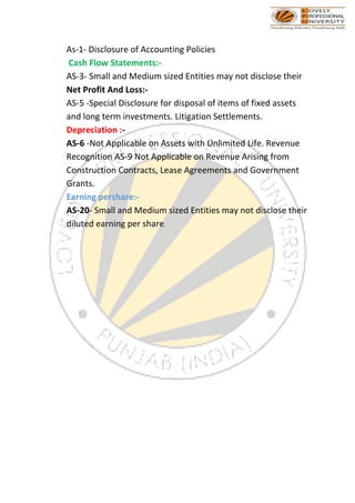 As-1- Disclosure of Accounting Policies
Cash Flow Statements:-
AS-3- Small and Medium sized Entities may not disclose their
Net Profit And Loss:-
AS-5 -Special Disclosure for disposal of items of fixed assets
and long term investments. Litigation Settlements.
Depreciation :-
AS-6 -Not Applicable on Assets with Unlimited Life. Revenue
Recognition AS-9 Not Applicable on Revenue Arising from
Construction Contracts, Lease Agreements and Government
Grants.
Earning pershare:-
AS-20- Small and Medium sized Entities may not disclose their
diluted earning per share.
 