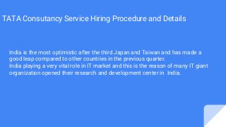 TATA Consutancy Service Hiring Procedure and Details
India is the most optimistic after the third Japan and Taiwan and has made a
good leap compared to other countries in the previous quarter.
India playing a very vital role in IT market and this is the reason of many IT giant
organization opened their research and development center in India.
 