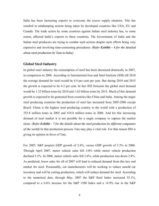 India has been increasing exports to overcome the excess supply situation. This has
resulted in antidumping actions being taken by developed countries like USA, EU and
Canada. The trade action by some countries against Indian steel industry has, to some
extent, affected India’s exports to these countries. The Government of India and the
Indian steel producers are trying to combat such actions despite such efforts being very
expensive and involving time-consuming procedures. (Refer Exhibit – 6 for the detailed
about steel production by Tata in India)


Global Steel Industry
In global steel industry the consumption of steel has been decreased drastically in 2007,
in comparison to 2006. According to International Iron and Steel Institute (IISI) till 2010
the average demand for steel would be 4.9 per cent per year. But during 2010 and 2015
the growth is expected to be 4.2 per cent. In fact IISI forecasts the global steel demand
would be 1.32 billion tones by 2010 and 1.62 billion tones by 2015. Much of this demand
growth is expected to be generated from countries like China and India. Among the major
steel producing countries the production of steel has increased from 2005-2006 except
Brazil. China is the highest steel producing country in the world with a production of
355.8 million tones in 2005 and 418.8 million tones in 2006. And for this increasing
demand of steel market it is not possible for a single company to capture the market
alone. (Refer Exhibit – 7 for the details about the steel production by different companies
of the world) In that production process Tata may play a vital role. For that reason IISI is
giving its opinion in favor of Tata.


For 2007, S&P projects GDP growth of 2.4%, versus GDP growth of 3.3% in 2006.
Through April 2007, motor vehicle sales fell 3.0% while motor vehicle production
declined 5.5%. In 2006, motor vehicle sales fell 2.6%, while production was down 2.8%.
As predicted, lower sales for all of 2007 will lead to reduced demand from this key end
market for steel. Presumably, car manufacturers will be working to reduce unsold car
inventory and will be cutting production, which will reduce demand for steel. According
to the numerical data, through May, 2007 the S&P Steel Index increased 35.1%,
compared to a 6.6% increase for the S&P 1500 Index and a 14.9% rise in the S&P


                                             4
 