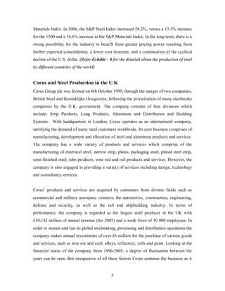 Materials Index. In 2006, the S&P Steel Index increased 58.2%, versus a 13.3% increase
for the 1500 and a 16.6% increase in the S&P Materials Index. In the long term, there is a
strong possibility for the industry to benefit from greater pricing power resulting from
further expected consolidation, a lower cost structure, and a continuation of the cyclical
decline of the U.S. dollar. (Refer Exhibit – 8 for the detailed about the production of steel
by different countries of the world)


Corus and Steel Production in the U.K
Corus Group plc was formed on 6th October 1999, through the merger of two companies,
British Steel and Koninklijke Hoogovens, following the privatization of many steelworks
companies by the U.K. government. The company consists of four divisions which
include: Strip Products, Long Products, Aluminum and Distribution and Building
Systems. With headquarters in London, Corus operates as an international company,
satisfying the demand of many steel customers worldwide. Its core business comprises of
manufacturing, development and allocation of steel and aluminum products and services.
The company has a wide variety of products and services which comprise of the
manufacturing of electrical steel, narrow strip, plates, packaging steel, plated steel strip,
semi finished steel, tube products, wire rod and rail products and services. However, the
company is also engaged in providing a variety of services including design, technology
and consultancy services.


Corus’ products and services are acquired by customers from diverse fields such as
commercial and military aerospace ventures, the automotive, construction, engineering,
defense and security, as well as the rail and shipbuilding industry. In terms of
performance, the company is regarded as the largest steel producer in the UK with
£10,142 million of annual revenue (for 2005) and a work force of 50 000 employees. In
order to sustain and run its global steelmaking, processing and distribution operations the
company makes annual investments of over £6 million for the purchase of various goods
and services, such as iron ore and coal, alloys, refractory, rolls and paint. Looking at the
financial status of the company from 1996-2005, a degree of fluctuation between the
years can be seen. But irrespective of all these factors Corus continue the business as it


                                             5
 