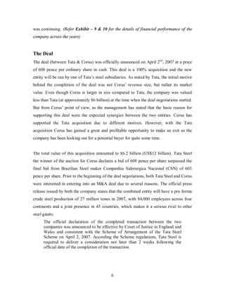 was continuing. (Refer Exhibit – 9 & 10 for the details of financial performance of the
company across the years)


The Deal
The deal (between Tata & Corus) was officially announced on April 2nd, 2007 at a price
of 608 pence per ordinary share in cash. This deal is a 100% acquisition and the new
entity will be run by one of Tata’s steel subsidiaries. As stated by Tata, the initial motive
behind the completion of the deal was not Corus’ revenue size, but rather its market
value. Even though Corus is larger in size compared to Tata, the company was valued
less than Tata (at approximately $6 billion) at the time when the deal negotiations started.
But from Corus’ point of view, as the management has stated that the basic reason for
supporting this deal were the expected synergies between the two entities. Corus has
supported the Tata acquisition due to different motives. However, with the Tata
acquisition Corus has gained a great and profitable opportunity to make an exit as the
company has been looking out for a potential buyer for quite some time.


The total value of this acquisition amounted to ₤6.2 billion (US$12 billion). Tata Steel
the winner of the auction for Corus declares a bid of 608 pence per share surpassed the
final bid from Brazilian Steel maker Companhia Siderurgica Nacional (CSN) of 603
pence per share. Prior to the beginning of the deal negotiations, both Tata Steel and Corus
were interested in entering into an M&A deal due to several reasons. The official press
release issued by both the company states that the combined entity will have a pro forma
crude steel production of 27 million tones in 2007, with 84,000 employees across four
continents and a joint presence in 45 countries, which makes it a serious rival to other
steel giants.
      The official declaration of the completed transaction between the two
      companies was announced to be effective by Court of Justice in England and
      Wales and consistent with the Scheme of Arrangement of the Tata Steel
      Scheme on April 2, 2007. According the Scheme regulations, Tata Steel is
      required to deliver a consideration not later than 2 weeks following the
      official date of the completion of the transaction.




                                             6
 