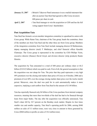 January 31, 2007       : Britain's Takeover Panel announces in an e-mailed statement that
                        after an auction Tata Steel had agreed to offer Corus investors
                        608 pence per share in cash
April 2, 2007          : Tata Steel manages to win the acquisition to CSN and has the full
                        voting support form Corus’ shareholders


Post Acquisition Tata
Tata Steel has formed a seven-member integration committee to spearhead its union with
Corus group. While Ratan Tata, chairman of the Tata group, heads the committee, three
of the members are from Tata Steel and the other three are from Corus group. Members
of the integration committee from Tata Steel include managing director B Muthuraman,
deputy managing director (steel) T Mukherjee, and chief financial officer Kaushik
Chatterjee. The Corus group is represented in the committee by CEO Phillipe Varin,
executive director (finance) David Lloyd, and division director (strip products) Rauke
Henstra.


The acquisition by Tata amounted to a total of 608 pence per ordinary share or ₤6.2
billion (US $12 billion) which was paid in cash. First of all, the general assumption is that
the acquisition was not cheap for Tata. The price that they paid represents a very high
49% premium over the closing mid market share price of Corus on 4 October, 2006 and a
premium of over 68% over the average closing market share price over the twelve month
period. Moreover, since the deal was paid for in cash automatically makes it more
expensive, implying a cash outflow from Tata Steel in the amount of £1.84 billion.


Tata has reportedly financed only $4 billion of the Corus purchase from internal company
resources, meaning that more than two-thirds of the deal has had to be financed through
loans from major banks. The day after the acquisition was officially announced, Tata
Steel’s share fell by 10.7 percent on the Bombay stock market. Despite its four times
smaller size and smaller capacity, Tata Steel’s operating profit for 2006, earning $840
million on sales of 5.3 million tones, were very close in amount to those generated by
Corus ($860 million in profits on sales of 18.6 million tons).


                                             8
 