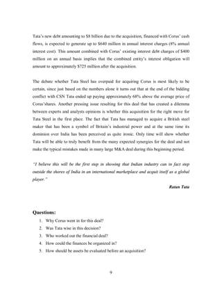 Tata’s new debt amounting to $8 billion due to the acquisition, financed with Corus’ cash
flows, is expected to generate up to $640 million in annual interest charges (8% annual
interest cost). This amount combined with Corus’ existing interest debt charges of $400
million on an annual basis implies that the combined entity’s interest obligation will
amount to approximately $725 million after the acquisition.


The debate whether Tata Steel has overpaid for acquiring Corus is most likely to be
certain, since just based on the numbers alone it turns out that at the end of the bidding
conflict with CSN Tata ended up paying approximately 68% above the average price of
Corus’shares. Another pressing issue resulting for this deal that has created a dilemma
between experts and analysts opinions is whether this acquisition for the right move for
Tata Steel in the first place. The fact that Tata has managed to acquire a British steel
maker that has been a symbol of Britain’s industrial power and at the same time its
dominion over India has been perceived as quite ironic. Only time will show whether
Tata will be able to truly benefit from the many expected synergies for the deal and not
make the typical mistakes made in many large M&A deal during this beginning period.


“I believe this will be the first step in showing that Indian industry can in fact step
outside the shores of India in an international marketplace and acquit itself as a global
player.”
                                                                              Ratan Tata




Questions:
   1. Why Corus went in for this deal?
   2. Was Tata wise in this decision?
   3. Who worked out the financial deal?
   4. How could the finances be organized in?
   5. How should be assets be evaluated before an acquisition?



                                            9
 