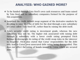  To be funded through Tata Steel’s own cash resources and loans raised
by Tata Steel and its subsidiary companies formed for the purpose of
this acquisition.
 Surprised the credit default swap segment of the derivative markets by
deciding to raise $6.17bn of debt for the deal through a new subsidiary
of Corus called 'Tata Steel UK', rather than by raising the debt itself.
 Tata's security credit rating is investment grade, whereas the new
subsidiary may not be. The higher risk associated with raising debt
through a subsidiary with a lower credit rating prompted Fitch
Ratings to downgrade its rating of the credit swap risks in the takeover
to 'negative'. Fitch also stated that Corus' responsibility for the debt
may lead to Corus' own unsecured debt rating being downgraded. This
does not affect the rating of bonds issued by Corus which are secured
debt.
ANALYSIS: WHO GAINED MORE?
 