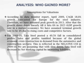 Assumptions for Valuations
 According to data monitor report, April 2009, CAGR 18.6%
growth forecasted for Europe for the steel industry.
Therefore, we have assumed peak growth in 2013. After that the
growth slows down linearly till it hits 6% in 2025 (GDP growth
rate in a mature economy). We have assumed terminal growth
rate to be 4% due to rising costs and competitive factors.
 For 2009-10, Tata Steel posted a 49.5% fall in consolidated
profits. Sales and profits tumbled because of the global
economic crisis (contraction in demand from the automotive and
construction sectors). This is reflected in the NEGATIVE COI in
2009-10. We are assuming that with slow down, Tata Steel will
decrease its Net working capital by increasing liabilities.
ANALYSIS: WHO GAINED MORE?
 