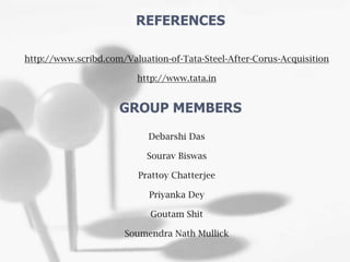 http://www.scribd.com/Valuation-of-Tata-Steel-After-Corus-Acquisition
http://www.tata.in
Debarshi Das
Sourav Biswas
Prattoy Chatterjee
Priyanka Dey
Goutam Shit
Soumendra Nath Mullick
REFERENCES
GROUP MEMBERS
 