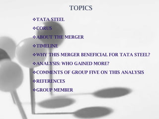 TATA STEEL
CORUS
ABOUT THE MERGER
TIMELINE
WHY THIS MERGER BENEFICIAL FOR TATA STEEL?
ANALYSIS: WHO GAINED MORE?
COMMENTS OF GROUP FIVE ON THIS ANALYSIS
REFERENCES
GROUP MEMBER
TOPICS
 