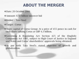 Date: 20 October 2006
Amount: $7.6 billion takeover bid
Bidder : Tata Steel
Target : Corus
Share capital of Corus Group: At a price of 455 pence in cash for
each share valuing Corus at GBP 4.3 billion.
Governing & Regulating Act: Section 425 of the (English)
Companies Act 1985, subject to High Court of Justice in England
and Wales and Corus' shareholders' approvals being obtained.
At par with Tata Steel's stated objective of growth and
globalization.
ABOUT THE MERGER
 