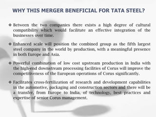  Between the two companies there exists a high degree of cultural
compatibility which would facilitate an effective integration of the
businesses over time.
 Enhanced scale will position the combined group as the fifth largest
steel company in the world by production, with a meaningful presence
in both Europe and Asia.
 Powerful combination of low cost upstream production in India with
the high-end downstream processing facilities of Corus will improve the
competitiveness of the European operations of Corus significantly.
 Facilitates cross-fertilization of research and development capabilities
in the automotive, packaging and construction sectors and there will be
a transfer, from Europe to India, of technology, best practices and
expertise of senior Corus management.
WHY THIS MERGER BENEFICIAL FOR TATA STEEL?
 