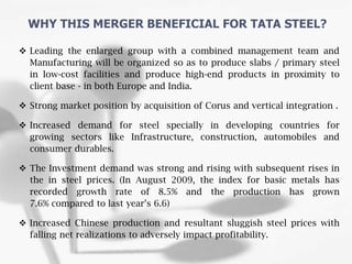  Leading the enlarged group with a combined management team and
Manufacturing will be organized so as to produce slabs / primary steel
in low-cost facilities and produce high-end products in proximity to
client base - in both Europe and India.
 Strong market position by acquisition of Corus and vertical integration .
 Increased demand for steel specially in developing countries for
growing sectors like Infrastructure, construction, automobiles and
consumer durables.
 The Investment demand was strong and rising with subsequent rises in
the in steel prices. (In August 2009, the index for basic metals has
recorded growth rate of 8.5% and the production has grown
7.6% compared to last year’s 6.6)
 Increased Chinese production and resultant sluggish steel prices with
falling net realizations to adversely impact profitability.
WHY THIS MERGER BENEFICIAL FOR TATA STEEL?
 