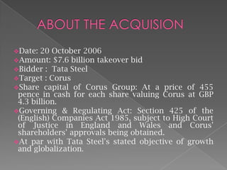 Date: 20 October 2006
Amount: $7.6 billion takeover bid
Bidder : Tata Steel
Target : Corus
Share capital of Corus Group: At

a price of 455
pence in cash for each share valuing Corus at GBP
4.3 billion.
Governing & Regulating Act: Section 425 of the
(English) Companies Act 1985, subject to High Court
of Justice in England and Wales and Corus'
shareholders' approvals being obtained.
At par with Tata Steel's stated objective of growth
and globalization.

 
