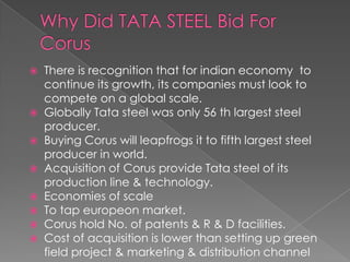 There is recognition that for indian economy to
continue its growth, its companies must look to
compete on a global scale.
 Globally Tata steel was only 56 th largest steel
producer.
 Buying Corus will leapfrogs it to fifth largest steel
producer in world.
 Acquisition of Corus provide Tata steel of its
production line & technology.
 Economies of scale
 To tap europeon market.
 Corus hold No. of patents & R & D facilities.
 Cost of acquisition is lower than setting up green
field project & marketing & distribution channel


 