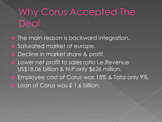 






The main reason is backward integration.
Saturated market of europe.
Decline in market share & profit.
Lower net profit to sales ratio i.e.Revenue
US$18.06 billion & N.P.only $626 million.
Employee cost of Corus was 15% & Tata only 9%.
Loan of Corus was £ 1.6 billion.

 
