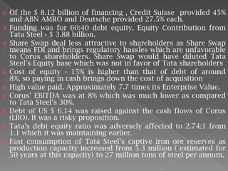 











Of the $ 8.12 billion of financing , Credit Suisse provided 45%
and ABN AMRO and Deutsche provided 27.5% each.
Funding was for 60:40 debt equity. Equity Contribution from
Tata Steel - $ 3.88 billion.
Share Swap deal less attractive to shareholders as Share Swap
means FDI and brings regulatory hassles which are unfavorable
to Corus shareholders. Share Swap would have diluted Tata
Steel’s Equity base which was not in favor of Tata shareholders
Cost of equity - 15% is higher than that of debt of around
8%, so paying in cash brings down the cost of acquisition
High value paid. Approximately 7.7 times its Enterprise Value.
Corus’ EBITDA was at 8% which was much lower as compared
to Tata Steel’s 30%.
Debt of US $ 6.14 was raised against the cash flows of Corus
(LBO). It was a risky proposition.
Tata’s debt equity ratio was adversely affected to 2.74:1 from
1.1 which it was maintaining earlier.
Fast consumption of Tata Steel’s captive iron ore reserves as
production capacity increased from 5.3 million ( estimated for
50 years at this capacity) to 27 million tons of steel per annum.

 