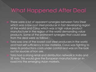 





There were a lot of apparent synergies between Tata Steel
which was a low cost steel producer in fast developing region
of the world and Corus which was a high value product
manufacturer in the region of the world demanding value
products. Some of the prominent synergies that could arise
from the deal were as follows :
Tata was one of the lowest cost steel producers in the world
and had self sufficiency in raw material. Corus was fighting to
keep its productions costs under control and was on the look
out for sources of iron ore.
Tata had a strong retail and distribution network in India and
SE Asia. This would give the European manufacturer an inroad into the emerging Asian markets.

 