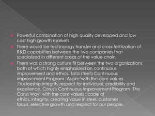 




Powerful combination of high quality developed and low
cost high growth markets
There would be technology transfer and cross-fertilization of
R&D capabilities between the two companies that
specialized in different areas of the value chain
There was a strong culture fit between the two organizations
both of which highly emphasized on continuous
improvement and ethics. Tata steel's Continuous
Improvement Program ‘Aspire’with the core values
:Trusteeship,integrity,respect for individual, credibility and
excellence. Corus's Continuous Improvement Program ‘The
Corus Way’ with the core values : code of
ethics, integrity, creating value in steel, customer
focus, selective growth and respect for our people.

 