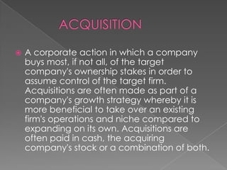 

A corporate action in which a company
buys most, if not all, of the target
company's ownership stakes in order to
assume control of the target firm.
Acquisitions are often made as part of a
company's growth strategy whereby it is
more beneficial to take over an existing
firm's operations and niche compared to
expanding on its own. Acquisitions are
often paid in cash, the acquiring
company's stock or a combination of both.

 