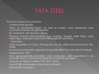 The Tata Group of Companies:
 Collaborative growth
 Vision of becoming India's as well as world's most respected and
successful business conglomerates.
 Six continents with diverse cultures.
 Products include steel bearing rings, forgings, flanges, steel tubes, cold
rolled strips, seamless tubes and metallurgical machinery.
 Tata Steel:
 After acquisition of Corus, Among the top ten steel manufacturers in the
world.
 An annual crude steel capacity of over 28 million tons per annum (mtpa).
 Established in 1907.
 Most geographically-diversified steel producers, with operations in 26
countries and a commercial presence in over 50 countries.
 Turnover of US$ 26.13 billion in FY 2011- 2012.
 Over 81,000 employees across five continents
 Fortune 500 company.

 