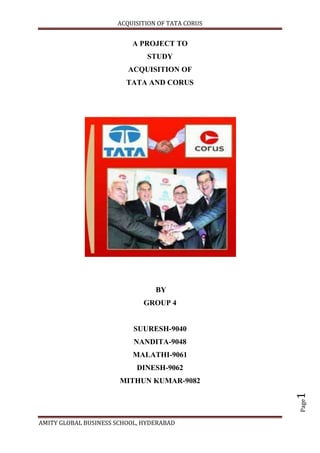 A PROJECT TO<br />STUDY<br />Acquisition OF<br />TATA AND CORUS <br /> BY <br />GROUP 4<br />SUURESH-9040<br />NANDITA-9048<br />MALATHI-9061<br />DINESH-9062<br />MITHUN KUMAR-9082<br />Background<br />Mergers and acquisitions (M&A) and corporate restructuring are a big part of the corporate finance world. Every day, investment bankers arrange M&A transactions, which bring separate companies together to form larger ones. When they're not creating big companies from smaller ones, corporate finance deals do the reverse and break up companies through spin-offs, carve-outs or tracking stocks. Not surprisingly, these actions often make the news. Deals can be worth hundreds of millions, or even billions, of dollars or rupees. They can dictate the fortunes of the companies involved for years to come. For a CEO, leading an M&A can represent the highlight of a whole career. And it is no wonder we hear about so many of these transactions; they happen all the time. Next time you flip open the newspaper’s business section, odds are good that at least one headline will announce some kind of M&A transaction. Sure, M&A deals grab headlines, but what does this all mean to investors? To answer this question, this report discusses the forces that drive companies to buy or merge with others, or to split-off or sell parts of their own businesses. Once you know the different ways in which these deals are executed, you'll have a better idea of whether you should cheer or weep when a company you own buys another company - or is bought by one. You will also be aware of the tax consequences for companies and for investors <br />Defining M&A <br />The Main Idea one plus one makes three: this equation is the special alchemy of a merger or an acquisition. The key principle behind buying a company is to create shareholder value over and above that of the sum of the two companies. Two companies together are more valuable than two separate companies - at least, that's the reasoning behind M&A. This rationale is particularly alluring to companies when times are tough. Strong companies will act to buy other companies to create a more competitive, cost-efficient company. The companies will come together hoping to gain a greater market share or to achieve greater efficiency. Because of these potential benefits, target companies will often agree to be purchased when they know they cannot survive alone. <br />Distinction between Mergers and Acquisitions <br />Although they are often uttered in the same breath and used as though they were synonymous, the terms merger and acquisition mean slightly different things. When one company takes over another and clearly established itself as the new owner, the purchase is called an acquisition. From a legal point of view, the target company ceases to exist, the buyer quot;
swallowsquot;
 the business and the buyer's stock continues to be traded. In the pure sense of the term, a merger happens when two firms, often of about the same size, agree to go forward as a single new company rather than remain separately owned and operated. This kind of action is more precisely referred to as a quot;
merger of equals.quot;
 Both companies' stocks are surrendered and new company stock is issued in its place. For example, both Daimler-Benz and Chrysler or Arcellor and Mittal ceased to exist when the two firms merged, and a new company, DaimlerChrysler and Arcellor-Mittal, was created. In practice, however, actual mergers of equals don't happen very often. Usually, one company will buy another and, as part of the deal's terms, simply allow the acquired firm to proclaim that the action is a merger of equals, even if it's technically an acquisition. Being bought out often carries negative connotations, therefore, by describing the deal as a merger, deal makers and top managers try to make the takeover more palatable. <br />A purchase deal will also be called a merger when both CEOs agree that joining together is in the best interest of both of their companies. But when the deal is unfriendly - that is, when the target company does not want to be purchased - it is always regarded as an acquisition. Whether a purchase is considered a merger or an acquisition really depends on whether the purchase is friendly or hostile and how it is announced. In other words, the real difference lies in how the purchase is communicated to and received by the target company's board of directors, employees and shareholders. <br />Synergy<br />Synergy is the magic force that allows for enhanced cost efficiencies of the new business. Synergy takes the form of revenue enhancement and cost savings. By merging, the companies hope to benefit from the following: <br /> Staff reductions - As every employee knows, mergers tend to mean job losses. Consider all the money saved from reducing the number of staff members from accounting, marketing and other departments. Job cuts will also include the former CEO, who typically leaves with a compensation package. <br />Economies of scale - Yes, size matters. Whether it's purchasing stationery or a new corporate IT system, a bigger company placing the orders can save more on costs. Mergers also translate into improved purchasing power to buy equipment or office supplies - when placing larger orders, companies have a greater ability to negotiate prices with their suppliers. <br />Acquiring new technology - To stay competitive, companies need to stay on top of technological developments and their business applications. By buying a smaller company with unique technologies, a large company can maintain or develop a competitive edge. <br />Improved market reach and industry visibility - Companies buy companies to reach new markets and grow revenues and earnings. A merge may expand two companies' marketing and distribution, giving them new sales opportunities. A merger can also improve a company's standing in the investment community: bigger firms often have an easier time raising capital than smaller ones. <br />That said, achieving synergy is easier said than done - it is not automatically realized once two companies merge. Sure, there ought to be economies of scale when two businesses are combined, but sometimes a merger does just the opposite. In many cases, one and one add up to less than two. Sadly, synergy opportunities may exist only in the minds of the corporate leaders and the deal makers. Where there is no value to be created, the CEO and investment bankers - who have much to gain from a successful M&A deal - will try to create an image of enhanced value. The market, however, eventually sees through this and penalizes the company by assigning it a discounted share price. We'll talk more about why M&A may fail in a later section of this tutorial.<br />Varieties of Mergers<br />From the perspective of business structures, there is a whole host of different mergers. Here are a few types, distinguished by the relationship between the two companies that are merging: <br />Horizontal merger - Two companies that are in direct competition and share the same product lines and markets. <br />Vertical merger - A customer and company or a supplier and company. Think of a cone supplier merging with an ice cream maker. <br />Market-extension merger - Two companies that sell the same products in different markets. <br />Product-extension merger - Two companies selling different but related products in the same market. <br />Conglomeration - Two companies that have no common business areas. There are two types of mergers that are distinguished by how the merger is financed. Each has certain implications for the companies involved and for investors: <br />Purchase Mergers - As the name suggests, this kind of merger occurs when one company purchases another. The purchase is made with cash or through the issue of some kind of debt instrument; the sale is taxable. Acquiring companies often prefer this type of merger because it can provide them with a tax benefit. Acquired assets can be written-up to the actual purchase price, and the difference between the book value and the purchase price of the assets can depreciate annually, reducing taxes payable by the acquiring company. We will discuss this further in part four of this tutorial. <br />Consolidation Mergers - With this merger, a brand new company is formed and both companies are bought and combined under the new entity. The tax terms are the same as those of a purchase merger. <br />Acquisitions <br />An acquisition may be only slightly different from a merger. In fact, it may be different in name only. Like mergers, acquisitions are actions through which companies seek economies of scale, efficiencies and enhanced market visibility. Unlike all mergers, all acquisitions involve one firm purchasing another - there is no exchange of stock or consolidation as a new company. Acquisitions are often congenial, and all parties feel satisfied with the deal. Other times, acquisitions are more hostile. In an acquisition, as in some of the merger deals we discuss above, a company can buy another company with cash, stock or a combination of the two. Another possibility, which is common in smaller deals, is for one company to acquire all the assets of another company. Company X buys all of Company Y's assets for cash, which means that Company Y will have only cash (and debt, if they had debt before). Of course, Company Y becomes merely a shell and will eventually liquidate or enter another area of business. Another type of acquisition is a reverse merger, a deal that enables a private company to get publicly-listed in a relatively short time period. A reverse merger occurs when a private company that has strong prospects and is eager to raise financing buys a publicly-listed shell company, usually one with no business and limited assets. The private company reverse merges into the public company, and together they become an entirely new public corporation with tradable shares. Regardless of their category or structure, all mergers and acquisitions have one common goal: they are all meant to create synergy that makes the value of the combined companies greater than the sum of the two parts. The success of a merger or acquisition depends on whether this synergy is achieved. <br />Valuation Matters<br />Investors in a company that is aiming to take over another one must determine whether the purchase will be beneficial to them. In order to do so, they must ask themselves how much the company being acquired is really worth. <br />Naturally, both sides of an M&A deal will have different ideas about the worth of a target company: its seller will tend to value the company at as high of a price as possible, while the buyer will try to get the lowest price that he can. There are, however, many legitimate ways to value companies. The most common method is to look at comparable companies in an industry, but deal makers employ a variety of other methods and tools when assessing a target company. Here are just a few of them: <br />1. Comparative Ratios - The following are two examples of the many comparative metrics on which acquiring companies may base their offers: <br /> Price-Earnings Ratio (P/E Ratio) - With the use of this ratio, an acquiring company makes an offer that is a multiple of the earnings of the target company. Looking at the P/E for all the stocks within the same industry group will give the acquiring company good guidance for what the target's P/E multiple should be. <br /> Enterprise-Value-to-Sales Ratio (EV/Sales) - With this ratio, the acquiring company makes an offer as a multiple of the revenues, again, while being aware of the price-to-sales ratio of other companies in the industry. <br />2. Replacement Cost <br /> In a few cases, acquisitions are based on the cost of replacing the target company. For simplicity's sake, suppose the value of a company is simply the sum of all its equipment and staffing costs. The acquiring company can literally order the target to sell at that price, or it will create a competitor for the same cost. Naturally, it takes a long time to assemble good management, acquire property and get the right equipment. This method of establishing a price certainly wouldn't make much sense in a service industry where the key assets - people and ideas - are hard to value and develop. <br />3. Discounted Cash Flow (DCF) <br /> A key valuation tool in M&A, discounted cash flow analysis determines a company's current value according to its estimated future cash flows. Forecasted free cash flows (operating profit + depreciation + amortization of goodwill – capital expenditures – cash taxes - change in working capital) are discounted to a present value using the company's weighted average costs of capital (WACC). Admittedly, DCF is tricky to get right, but few tools can rival this valuation method. <br />Synergy: The Premium for Potential Success <br />For the most part, acquiring companies nearly always pay a substantial premium on the stock market value of the companies they buy. The justification for doing so nearly always boils down to the notion of synergy; a merger benefits shareholders when a company's post-merger share price increases by the value of potential synergy. Let's face it, it would be highly unlikely for rational owners to sell if they would benefit more by not selling. That means buyers will need to pay a premium if they hope to acquire the company, regardless of what pre-merger valuation tells them. For sellers, that premium represents their company's future prospects. For buyers, the premium represents part of the post-merger synergy they expect can be achieved. The following equation offers a good way to think about synergy and how to determine whether a deal makes sense. The equation solves for the minimum required synergy: <br />In other words, the success of a merger is measured by whether the value of the buyer is enhanced by the action. However, the practical constraints of mergers, which discussed  often prevent the expected benefits from being fully achieved. Alas, the synergy promised by deal makers might just fall short. <br />What to Look For - It's hard for investors to know when a deal is worthwhile. The burden of proof should fall on the acquiring company. To find mergers that have a chance of success, investors should start by looking for some of these simple criteria given as below.<br />A reasonable purchase price - A premium of, say, 10% above the market price seems within the bounds of level-headedness. A premium of 50%, on the other hand, requires synergy of stellar proportions for the deal to make sense. Stay away from companies that participate in such contests. <br />Cash transactions - Companies that pay in cash tend to be more careful when calculating bids and valuations come closer to target. When stock is used as the currency for acquisition, discipline can go by the wayside. <br />Sensible appetite – An acquiring company should be targeting a company that is smaller and in businesses that the acquiring company knows intimately. Synergy is hard to create from companies in disparate business areas. Sadly, companies have a bad habit of biting off more than they can chew in mergers. <br />Mergers are awfully hard to get right, so investors should look for acquiring companies with a healthy grasp of reality. <br />Doing the Deal <br />Start with an Offer When the CEO and top managers of a company decide that they want to do a merger or acquisition, they start with a tender offer. The process typically begins with the acquiring company carefully and discreetly buying up shares in the target company, or building a position. Once the acquiring company starts to purchase shares in the open market, it is restricted to buying 5% of the total outstanding shares before it must file with the SEC. In the filing, the company must formally declare how many shares it owns and whether it intends to buy the company or keep the shares purely as an investment. <br />Working with financial advisors and investment bankers, the acquiring company will arrive at an overall price that it's willing to pay for its target in cash, shares or both. The tender offer is then frequently advertised in the business press, stating the offer price and the deadline by which the shareholders in the target company must accept (or reject) it.<br />The Target's Response <br />Once the tender offer has been made, the target company can do one of several things: <br />Accept the Terms of the Offer - If the target firm's top managers and shareholders are happy with the terms of the transaction, they will go ahead with the deal. <br />Attempt to Negotiate - The tender offer price may not be high enough for the target company's shareholders to accept, or the specific terms of the deal may not be attractive. In a merger, there may be much at stake for the management of the target - their jobs, in particular. If they're not satisfied with the terms laid out in the tender offer, the target's management may try to work out more agreeable terms that let them keep their jobs or, even better, send them off with a nice, big compensation package. Not surprisingly, highly sought-after target companies that are the object of several bidders will have greater latitude for negotiation. Furthermore, managers have more negotiating power if they can show that they are crucial to the merger's future success. <br /> Execute a Poison Pill or Some Other Hostile Takeover Defense – A poison pill scheme can be triggered by a target company when a hostile suitor acquires a predetermined percentage of company stock. To execute its defense, the target company grants all shareholders - except the acquiring company - options to buy additional stock at a dramatic discount. This dilutes the acquiring company's share and intercepts its control of the company. <br />Find a White Knight - As an alternative, the target company's management may seek out a friendlier potential acquiring company, or white knight. If a white knight is found, it will offer an equal or higher price for the shares than the hostile bidder. <br />Mergers and acquisitions can face scrutiny from regulatory bodies. For example, if the two biggest long-distance companies in the U.S., AT&T and Sprint, wanted to merge, the deal would require approval from the Federal Communications Commission (FCC). The FCC would probably regard a merger of the two giants as the creation of a monopoly or, at the very least, a threat to competition in the industry.<br />Closing the Deal<br />Finally, once the target company agrees to the tender offer and regulatory requirements are met, the merger deal will be executed by means of some transaction. In a merger in which one company buys another, the acquiring company will pay for the target company's shares with cash, stock or both. A cash-for-stock transaction is fairly straightforward: target company shareholders receive a cash payment for each share purchased. This transaction is treated as a taxable sale of the shares of the target company. If the transaction is made with stock instead of cash, then it's not taxable. There is simply an exchange of share certificates. The desire to steer clear of the tax man explains why so many M&A deals are carried out as stock-for-stock transactions. When a company is purchased with stock, new shares from the acquiring company's stock are issued directly to the target company's shareholders, or the new shares are sent to a broker who manages them for target company shareholders. The shareholders of the target company are only taxed when they sell their new shares. When the deal is closed, investors usually receive a new stock in their portfolios - the acquiring company's expanded stock. Sometimes investors will get new stock identifying a new corporate entity that is created by the M&A deal. <br />Break Ups <br />As mergers capture the imagination of many investors and companies, the idea of getting smaller might seem counterintuitive. But corporate break-ups, or de-mergers, can be very attractive options for companies and their shareholders. <br />Advantages<br />The rationale behind a spin-off, tracking stock or carve-out is that quot;
the parts are greater than the whole.quot;
 These corporate restructuring techniques, which involve the separation of a business unit or subsidiary from the parent, can help a company raise additional equity funds. A break-up can also boost a company's valuation by providing powerful incentives to the people who work in the, making it more difficult to attract interest from institutional investors. Meanwhile, there are the extra costs that the parts of the business face if separated. When a firm divides itself into smaller units, it may be losing the separating unit, and help the parent's management to focus on core operations. Most importantly, shareholders get better information about the business unit because it issues separate financial statements. This is particularly useful when a company's traditional line of business differs from the separated business unit. With separate financial disclosure, investors are better equipped to gauge the value of the parent corporation. The parent company might attract more investors and, ultimately, more capital. Also, separating a subsidiary from its parent can reduce internal competition for corporate funds. For investors, that's great news: it curbs the kind of negative internal wrangling that can compromise the unity and productivity of a company. For employees of the new separate entity, there is a publicly traded stock to motivate and reward them. Stock options in the parent often provide little incentive to subsidiary managers, especially because their efforts are buried in the firm's overall performance.<br />Disadvantages <br />That said, de-merged firms are likely to be substantially smaller than their parents, possibly making it harder to tap credit markets and costlier finance that may be affordable only for larger companies. And the smaller size of the firm may mean it has less representation on major indexes synergy that it had as a larger entity. For instance, the division of expenses such as marketing, administration and research and development (R&D) into different business units may cause redundant costs without increasing overall revenues. <br />Restructuring Methods<br />There are several restructuring methods: doing an outright sell-off, doing an equity carve-out, spinning off a unit to existing shareholders or issuing tracking stock. Each has advantages and disadvantages for companies and investors. All of these deals are quite complex. <br />Sell-Offs<br />A sell-off, also known as a divestiture, is the outright sale of a company subsidiary. Normally, sell-offs are done because the subsidiary doesn't fit into the parent company's core strategy. The market may be undervaluing the combined businesses due to a lack of synergy between the parent and subsidiary. As a result, management and the board decide that the subsidiary is better off under different ownership. (IPO) of shares, amounting to a partial sell-off. A new publicly-listed company is created, but the parent keeps a controlling stake in the newly traded subsidiary. A carve-out is a strategic avenue a parent firm may take when one of its subsidiaries is growing faster and carrying higher valuations than other businesses owned by the parent. A carve-out generates cash because shares in the subsidiary are sold to the public, but the issue also unlocks the value of the subsidiary unit and enhances the parent's shareholder value. The new legal entity of a carve-out has a separate board, but in most carve-outs, the parent retains some control. In these cases, some portion of the parent firm's board of directors may be shared. Since the parent has a controlling stake, meaning both firms have common shareholders, the connection between the two will likely be strong. That said, sometimes companies carve-out a subsidiary not because it's doing well, but because it is a burden. Such an intention won't lead to a successful result, especially if a carved-out subsidiary is too loaded with debt, or had trouble even when it was a part of the parent and is lacking an established track record for growing revenues and profits. Carve-outs can also create unexpected friction between the parent and subsidiary. Problems can arise as managers of the carved-out company must be accountable to their public shareholders as well as the owners of the parent company. This can create divided loyalties.<br />Spin-offs <br />A spin-off occurs when a subsidiary becomes an independent entity. The parent firm distributes shares of the subsidiary to its shareholders through a . Since this transaction is a dividend distribution, no cash is generated. Thus, spin-offs are unlikely to be used when a firm needs to finance growth or deals. Like the carve-out, the subsidiary becomes a separate legal entity with a distinct management and board. Besides getting rid of an unwanted subsidiary, sell-offs also raise cash, which can be used to pay off debt. In the late 1980s and early 1990s, corporate would use debt to finance acquisitions. Then, after making a purchase they would sell-off its subsidiaries to raise cash to service the debt. The raiders' method certainly makes sense if the sum of the parts is greater than the whole. When it isn't, deals are unsuccessful.<br />Equity Carve-Outs <br />More and more companies are using equity carve-outs to boost shareholder value. A parent firm makes a subsidiary public through a raider’s initial public offering stock dividend meaning they don't grant shareholders the same voting rights as those of the main stock. Each share of tracking stock may have only a half or a quarter of a vote. In rare cases, holders of tracking stock have no vote at all. Like carve-outs, spin-offs are usually about separating a healthy operation. In most cases, spin-offs unlock hidden shareholder value. For the parent company, it sharpens management focus. For the spin-off company, management doesn't have to compete for the parent's attention and capital. Once they are set free, managers can explore new opportunities. Investors, however, should beware of throw-away subsidiaries the parent created to separate legal liability or to off-load debt. Once spin-off shares are issued to parent company shareholders, some shareholders may be tempted to quickly dump these shares on the market, depressing the share valuation. <br />Tracking Stock<br />A tracking stock is a special type of stock issued by a publicly held company to track the value of one segment of that company. The stock allows the different segments of the company to be valued differently by investors. Let's say a slow-growth company trading at a low (P/E ratio) happens to have a fast growing business unit. The company might issue a tracking stock so the market can value the new business separately from the old one and at a significantly higher P/E rating. Why would a firm issue a tracking stock rather than spinning-off or carving-out its fast growth business for shareholders? The company retains control over the subsidiary; the two businesses can continue to enjoy synergies and share marketing, administrative support functions, a headquarters and so on. Finally, and most importantly, if the tracking stock climbs in value, the parent company can use the tracking stock it owns to make acquisitions. Still, shareholders need to remember that tracking stocks are price-earnings ratio class B.<br />Why They Can Fail <br />It's no secret that plenty of mergers don't work. Those who advocate mergers will argue that the merger will cut costs or boost revenues by more than enough to justify the price premium. It can sound so simple: just combine computer systems, merge a few departments, use sheer size to force down the price of supplies and the merged giant should be more profitable than its parts. In theory, 1+1 = 3 sounds great, but in practice, things can go awry. <br />Historical trends show that roughly two thirds of big mergers will disappoint on their own terms, which means they will lose value on the stock market. The motivations that drive mergers can be flawed and efficiencies from economies of scale may prove elusive. In many cases, the problems associated with trying to make merged companies work are all too concrete. <br />Flawed Intentions <br />For starters, a booming stock market encourages mergers, which can spell trouble. Deals done with highly rated stock as currency are easy and cheap, but the strategic thinking behind them may be easy and cheap too. Also, mergers are often attempt to imitate: somebody else has done a big merger, which prompts other top executives to follow suit. A merger may often have more to do with glory-seeking than business strategy. The executive ego, which is boosted by buying the competition, is a major force in M&A, especially when combined with the influences from the bankers, lawyers and other assorted advisers who can earn big fees from clients engaged in mergers. Most CEOs get to where they are because they want to be the biggest and the best, and many top executives get a big bonus for merger deals, no matter what happens to the share price later. On the other side of the coin, mergers can be driven by generalized fear. Globalization, the arrival of new technological developments or a fast-changing economic landscape that makes the outlook uncertain are all factors that can create a strong incentive for defensive mergers. Sometimes the management team feels they have no choice and must acquire a rival before being acquired. The idea is that only big players will survive a more competitive world.<br />The Obstacles to making it Work <br />Coping with a merger can make top managers spread their time too thinly and neglect their core business, spelling doom. Too often, potential difficulties seem trivial to managers caught up in the thrill of the big deal. The chances for success are further hampered if the corporate cultures of the companies are very different. When a company is acquired, the decision is typically based on product or market synergies, but cultural differences are often ignored. It's a mistake to assume that personnel issues are easily overcome. For example, employees at a target company might be accustomed to easy access to top management, flexible work schedules or even a relaxed dress code. These aspects of a working environment may not seem significant, but if new management removes them, the result can be resentment and shrinking productivity. More insight into the failure of mergers is found in the highly acclaimed study from McKinsey, a global consultancy. The study concludes that companies often focus too intently on cutting costs following mergers, while revenues, and ultimately, profits, suffer. Merging companies can focus on integration and cost-cutting so much that they neglect day-to-day business, thereby prompting nervous customers to flee. This loss of revenue momentum is one reason so many mergers fail to create value for shareholders. But remember, not all mergers fail. Size and global reach can be advantageous, and strong managers can often squeeze greater efficiency out of badly run rivals. Nevertheless, the promises made by deal makers demand the careful scrutiny of investors. The success of mergers depends on how realistic the deal makers are and how well they can integrate two companies while maintaining day-to-day operations. <br />LITERATURE REVIEW – THE STEEL INDUSTRY<br />THE GLOBAL STEEL INDUSTRY<br />The current global steel industry is in its best position in comparing to last decades. The price has been rising continuously. The demand expectations for steel products are rapidly growing for coming years. The shares of steel industries are also in a high pace. The steel industry is enjoying its 6th consecutive years of growth in supply and demand. And there is many more merger and acquisitions which overall buoyed the industry and showed some good results.<br />The subprime crisis has lead to the recession in economy of different Countries, which may lead to have a negative effect on whole steel industry in coming years. However steel production and consumption will be supported by continuous economic growth.<br />CONTRIBUTION OF COUNTRIES TO GLOBAL STEEL INDUSTRY<br />Fig-1<br />The countries like China, Japan, India and South Korea are in the top of the above in steel production in Asian countries. China accounts for one third of total production i.e. 419m ton, Japan accounts for 9% i.e. 118m ton, India accounts for 53m ton and South Korea is accounted for 49m ton, which all totally becomes more than 50% of global production. Apart from this USA, BRAZIL, UK accounts for the major chunk of the whole growth.<br />The steel industry has been witnessing robust growth in both domestic as well as international markets. In this article, let us have a look at how has the steel industry performed globally in 2007. <br />Capacity: The global crude steel production capacity has grown by around 7% to 1.6 bn in 2007 from 1.5 bn tonnes in 2006. The capacity has shown a growth rate of 7% CAGR since 2003. The additions to capacity over last few years have ranged from 36 m tonnes in 2004 to 108 m tonnes in 2007. Asian region accounts for more than 60% of the total production capacity of world, backed mainly by capacity in China, Japan, India, Russia and South Korea. These nations are among the top steel producers in the world.<br />Fig-2<br />Production: The global steel production stood at 1.3 bn tonnes in 2007, showing an increase of 7.5% as compared to 2006 levels. The global steel production showed a growth of 8% CAGR between 2003 and 2007. China accounts for around 36% of world crude steel production followed by Japan (9%), US (7%), Russia (5%) and India (4%). In 2007, all the top five steel producing countries have showed an increase in production except US, which showed a decline. <br />RankCountryProduction (mn tonnes)World share (%)1China48936.0%2Japan1209.0%3US987.0%4Russia725.0%5India534.0%6South Korea513.5%<br />                                                                                                     Source: JSW Steel AR FY08<br />        Table-1<br />Consumption: The global steel consumption grew by 6.6% to 1.2 bn tonnes as compared to 2006 levels. The global finished steel consumption showed a growth of 8% CAGR, in line with the production, between the period 2003 and 2007. The finished steel consumption in China and India grew by 13% and 11% respectively in 2007. The BRIC countries were the major demand drivers for steel consumption, accounting for nearly 80% of incremental steel consumption in 2007. <br />RankCountryConsumption (mn tonnes)World share (%)1China40836.0%2US1089.0%3Japan806.7%4South Korea554.6%5India514.2%6Russia403.3%<br />                                                                                                        Source: JSW Steel AR FY08<br />      Table-2<br />Outlook: As per IISI estimates, the finished steel consumption in world is expected to reach a level of 1.75 bn tonnes by 2016, growth of 4% CAGR over the consumption level of 2007. The steel consumption in 2008 and 2009 is estimated to grow above 6%<br />Indian Steel Industry<br />India, which has emerged among the top five steel producing and consuming countries over the last few years, backed by strong growth in its economy. <br />Capacity: Steel capacity increased by 6% to 60 m tonnes in FY08. It registered a robust growth of 8% CAGR between the period FY04 and FY08. The capacity expansion in the country was primarily through brown field expansions as it requires lower investments than a greenfield expansion. <br />  Fig-3<br />Production: Steel production has registered a growth of 6% to reach a level of 54 m tonnes in FY8. The production has grown nearly in line with the capacity expansion and registered a growth of 7% CAGR with an average capacity utilization of 92% between the period FY04 and FY08. India is currently the fifth largest producer of steel in the world, contributing almost 4% of the total steel production in world. The top three steel producing companies (SAIL, Tata Steel and JSW Steel) contributed around 45% of the total steel production in FY08. <br />  Fig-4<br />Consumption: Steel consumption has increased by 10% to 51.5 m tonnes in FY08. Consumption growth has been exceeding production growth since past few years. It grew at a CAGR of 12% between FY04 and FY08. Construction & infrastructure, manufacturing and automobile sectors accounted for 59%, 13% and 11% for the total consumption of steel respectively in FY08. Although steel consumption is rapidly growing in the country, the per capita steel consumption still stands at 48 kgs. Moreover, in the rural areas in the country, it stands at a mere 2 kg. It should be noted that the world’s average per capita steel consumption was 189 kg and while that of China was 309 kg in 2007. <br />  Fig-5<br />Trade equations: India became net importer of steel in FY08 with estimated net imports of 1.9 m tonnes. In the past few years, its exports have remained at more or less the same levels while on the other hand, imports have increased on the back of robust demand and capacity constraints in the domestic markets. The imports showed a growth of around 48% while exports declined by around 6% in FY08. <br />Outlook: As per IISI estimates, the demand for steel in India are expected to grow at a rate of 9% and 12% in 2008 and 2009. The medium term outlook for steel consumption remains extremely bullish and is estimated at an average of above 10% in the next few years. <br />TATA Vs. CORUS<br />CorusThe Corus was created by the merger of British Steel and Dutch steel company, Hoogovens. Corus was Europe’s second largest steel producer with a production of 18.2 million tonnes and revenue of GDP 9.2 billion (in 2005). The product mix consisted of Strip steel products, Long products, Distribution and building system and Aluminum. With the merger of British Steel and Hoogovens there were two assets the British plant asset which was older and less productive and the Dutch plant asset which was regarded as the crown jewel by every one in the industry. They have union issues and are burdened with more than $ 13 billion of pension liabilities. The Corus was making only a profit of $ 1.9 billion from its 18.2 million tonnes production per year (compared to $ 1.5 billion form 8.7 million tone capacity by Tata).<br />The Corus was having leading market position in construction and packaging in Europe with leading R&D. The Corus was the 9th largest steel producer in the world. It opened its bid for 100 % stake late in the 2006. Tata (India) & CSN (Companhia Siderurgica Nacional) emerged as most powerful bidders.CSN (Companhia Siderurgica Nacional)<br />CSN (Companhia Siderurgica Nacional) was incorporated in the year 1941. The company initially focused on the production of coke, pig iron castings and long products. The company was having three main expansions at the Presidente Vargas Steel works during the 1970’s and 1980’s. The first completed in the year 1974, increased installed capacity to 1.6 million tons of crude steel. The second completed in 1977, raised capacity to 2.4 million tons of crude steel. The third completed in the year 1989, increased capacity to 4.5 million tons of crude steel. The company was privatized by the Brazilian government by selling 91 % of its share.<br />The Mission of CNS is to increase value for the shareholders. Maintain position as one of the world’s lowest-cost steel producer. Maintain a high EBITDA and strengthen position as a global player. CNS is having fully integrated manufacturing facilities. The crude steel capacity was 5.6 million tons. The product mix consisted of Slabs, Hot and Cold rolled Galvanized and Tin mill products. In 2004 CSN sold steel products to customers in Brazil and 61 other countries. In 2002, 65 % of the steel sales were in domestic market and operating revenues were 70 %. In 2003, the same figures were 59 % and 61 % and in 2004 the same figures were 71% and 73 %.  The principal export markets for CSN were North America (44%),Europe(32%) and Asia(11%).<br />Tata Steel<br />Tata steel, India’s largest private sector steel company was established in the 1907.The Tata steel which falls under the umbrella of Tata sons has strong pockets and strong financials to support acquisitions. Tata steel is the 55th in production of steel in world. The company has committed itself to attain global scale operations.Production capacity of Tata steel is given in the table below:-<br />               Table-3The product mix of Tata steel consist of flat products and long products which are in the lower value chain. The Tata steel is having a low cost of production when compared to Corus. The Tata steel was already having its capacity expansion with its indigenous projects to the tune of 28 million tones.<br />Indian Scenario<br />After liberalization, there have been no shortages of iron and steel materials in the country. Apparent consumption of finished (carbon) steel increased from 14.84 Million tonnes in 1991-92 to 39.185 million tonnes (Provisional) in 2005-06. The steel industry which was facing a recession for some time has staged a turn around since the beginning of 2002. Demand has started showing an uptrend on account of infrastructure boom. The steel industry is buoyant due to strong growth in demand particularly by the demand for steel in China. The Steel industry was de-licensed and de-controlled in 1991 & 1992 respectively. Today, India is the 7th largest crude steel producer of steel in the world. In 2005-06, production of Finished (Carbon) Steel was 44.544 million tonnes. Production of Pig Iron in 2005-06 was 4.695 Million Tonnes. The share of Main Producers (i.e. SAIL, RINL and TSL) and secondary producers in the total production of Finished (Carbon) steel was 36% and 64% respectively during the period of April-November, 2006.<br />Corus decides to sell Reasons for decision:<br />Total debt of Corus is 1.6bn GBP<br />Corus needs supply of raw material at lower cost<br /> Though Corus has revenues of $18.06bn, its profit was just $626mn (Tata’s revenue was $4.84 bn & profit $ 824mn)<br />Corus facilities were relatively old with high cost of production<br /> Employee cost is 15 %( Tata steel- 9%)<br /> Tata Decides to bid: Reasons for decision:<br />Tata is looking to manufacture finished products in mature markets of Europe.<br />At present manufactures low value long and flat steel products while Corus produces high value stripped products<br />A diversified product mix will reduce risks while higher end products will add to bottom line.<br /> Corus holds a number of patents and R & D facility.<br /> Cost of acquisition is lower than setting up a green field plant and marketing and distribution channels<br /> Tata is known for efficient handling of labour and it aims at reducing employee cost and improving productivity at Corus<br /> It had already expanded its capacities in India.<br /> It will move from 55th in world to 5th in production of steel globally.<br />Tata Steel Vs CSN: The Bidding War<br />There was a heavy speculation surrounding Tata Steel's proposed takeover of Corus ever since Ratan Tata had met Leng in Dubai, in July 2006. On October 17, 2006, Tata Steel made an offer of 455 pence a share in cash valuing the acquisition deal at US$ 7.6 billion. Corus responded positively to the offer on October 20, 2006.<br />Agreeing to the takeover, Leng said, quot;
This combination with Tata, for Corus shareholders and employees alike, represents the right partner at the right time at the right price and on the right terms.quot;
 In the first week of November 2006, there were reports in media that Tata was joining hands with Corus to acquire the Brazilian steel giant CSN which was itself keen on acquiring Corus. On November 17, 2006, CSN formally entered the foray for acquiring Corus with a bid of 475 pence per share. In the light of CSN's offer, Corus announced that it would defer its extraordinary meeting of shareholders to December 20, 2006 from December 04, 2006, in order to allow counter offers from Tata Steel and CSN...<br />Financing the Acquisition<br />By the first week of April 2007, the final draft of the financing structure of the acquisition was worked out and was presented to the Corus' Pension Trusties and the Works Council by the senior management of Tata Steel. The enterprise value of Corus including debt and other costs was estimated at US$ 13.7 billion <br />The Integration Efforts<br />Industry experts felt that Tata Steel should adopt a 'light handed integration’ approach, which meant that Ratan Tata should bring in some changes in Corus but not attempt a complete overhaul of Corus'systems (Refer Exhibit XI and Exhibit XII for projected financials of Tata-Corus). N Venkiteswaran, Professor, Indian Institute of Management, Ahmedabad said, “If the target company is managed well, there is no need for a heavy-handed integration. It makes sense for the Tatas to allow the existing management to continue as before.<br />The Synergies<br />Most experts were of the opinion that the acquisition did make strategic sense for Tata Steel. After successfully acquiring Corus, Tata Steel became the fifth largest producer of steel in the world, up from fifty-sixth position.There were many likely synergies between Tata Steel, the lowest-cost producer of steel in the world, and Corus, a large player with a significant presence in value-added steel segment and a strong distribution network in Europe. Among the benefits to Tata Steel was the fact that it would be able to supply semi-finished steel to Corus for finishing at its plants, which were located closer to the high-value markets.<br />The Pitfalls<br />Though the potential benefits of the Corus deal were widely appreciated, some analysts had doubts about the outcome and effects on Tata Steel's performance. They pointed out that Corus' EBITDA (earnings before interest, tax, depreciation and amortization) at 8 percent was much lower than that of Tata Steel which was at 30 percent in the financial year 2006-07.<br />The Road Ahead<br />Before the acquisition, the major market for Tata Steel was India. The Indian market accounted for sixty nine percent of the company's total sales. Almost half of Corus' production of steel was sold in Europe (excluding UK). The UK consumed twenty nine percent of its production.<br />After the acquisition, the European market (including UK) would consume 59 percent of the merged entity's total production.<br />Tata - Corus: Visionary deal or costly blunder?<br />After four months of twists and turns, Tata Steel has won the race to acquire Corus Group. The bidding war between Tata Steel and Brazilian company CSN was riveting and ended in a rapid-fire auction. Initial reactions to the deal were highly diverse and retail investors were completely puzzled by the market reaction. <br />Going by the stock market reaction, the acquisition was a big blunder. The stock tanked 10.5 per cent after the deal was announced and another 1.6 per cent. Investors were worried about the financial risks of such a costly deal.<br />Media reaction to the deal had been just the opposite. Almost all the reports were adulatory while editorials praised the coming of age of Indian industry. A prominent financial daily presented the deal almost as revenge of the natives against the old colonial masters with a picture of London covered in our national colours. Its editorial warned the market 'not to bet against Tata', citing the previous instances when skeptics were proved wrong by the group. Official reaction had been no different and the finance minister even offered all possible help to the Tata Group. <br />Was the acquisition too costly for Tata Steel? Was price the only criterion while evaluating an acquisition? Should managers focus on keeping shareholders happy after every quarter or should they focus on the long-term, big picture? These are tough questions and, unfortunately, answers would be clear only after many years - at least in this case. <br />When could the steel cycle turn?<br />The last few years were some of the best ever for the global steel industry as robust demand from emerging economies like China pushed up prices. Profits of steel manufacturers across the globe swelled and their market capitalizations have multiplied many times.<br />Global Steel output(in million tonnes)Country20052006% changeChina355.8418.817.7Japan112.5116.23.3US94.998.53.8Russia66.170.66.8South Korea47.848.41.3Germany44.547.26.1India40.944.07.6Ukraine38.640.85.7Italy29.431.67.5Brazil31.630.9(2.2)World production1,028.81,120.78.9<br />     Table-4<br />How long will the good times last? Tata Steel believes the steel cycle is in a long-term up trend and the risk of a downturn in prices is low. In fact, managing director B Muthuraman said the global steel industry might witness sustained growth as during the 30-year period between 1945 and 1975. <br />The massive post-war infrastructure build-up in Western countries led to the sustained steel demand growth in that period. The coming decades would see similar infrastructure spending in emerging economies and steel demand would continue to grow, according to this view. <br />The International Iron and Steel Institute (IISI), a respected steel research body, corroborates this in its outlook. The growth in demand for global steel would average 4.9 per cent per year till 2010 according to the IISI. Between 2010 and 2015, demand growth is expected to moderate to 4.2 per cent per annum according to IISI forecasts. Much of this demand growth would come from China and India, where the IISI estimates growth rates to be 6.2 per cent and 7.7 per cent annually from 2010 to 2015. <br />Now let’s consider steel prices. Expectations of sustained demand growth have already led to massive capacity additions, mostly in emerging markets. Chinese steel capacity has expanded significantly over the last decade while a large number of mega steel plants are being planned in India. Capacity additions by Russian and Brazilian steelmakers would also be significant in future as they have access to raw material. <br />Would the capacity additions outrun the demand growth and lead to subdued steel prices? Under normal circumstances, that could have been a very strong possibility. But many industry leaders believe that the global steel industry would see a structural shift in the coming years. <br />Some of the inefficient steel mills in mature markets would face closure while others would shift production to high value-added products using unfinished and semi-finished steel supplied by steel mills in locations like India, Russia and Brazil with access to raw material. This would limit aggregate supply growth and keep prices stable in future. <br />Major global steel makers are also not unduly worried about the possibility of large-scale exports from China, which would depress international steel prices. Chinese capacity is expected to continue to grow in the coming years, but so would the demand. <br />Besides, Chinese steel plants are not expected to emerge very efficient as they depend on imported raw materials, which limit their pricing power. Many steel analysts expect significant consolidation in the Chinese steel industry as margins erode further in future. The Chinese government has already started squeezing the smaller units by withdrawing their raw material import permits. <br />The need for scale<br />Going by the IISI forecasts, global steel demand would be 1.32 billion tonnes by 2010 and 1.62 billion tonnes by 2015. Even Arcelor-Mittal, the largest global steel player by far, has a present capacity, which is just 6.8 per cent for projected demand in 2015. To maintain its current share, Arcelor-Mittal would have to add another 50 million tonnes of capacity by then. This confirms the view that there is still considerable scope for consolidation in the steel industry. <br />Global steel rankingCompanyCapacity (in million tonnes)Arcelor – Mittal110.0Nippon Steel32.0Posco30.5JEF Steel30.0Tata Steel - Corus27.7Bao Steel China23.0US Steel19.0Nucor18.5Riva17.5Thyssen Krupp16.5<br />         <br />As the industry consolidates further, Tata Steel - even with its planned greenfield capacity additions - would have remained a medium-sized player after a decade. This made it absolutely vital that the company did not miss out on large acquisition opportunities. Apart from Corus, there are not many among the top-10 steel makers, which would become possible acquisition targets in the near future. <br />Tata Steel - Corus : Present capacity (in million tonnes per annum)Corus Group (in UK and The Netherlands)19Tata Steel - Jamshedpur5Nat Steel - Singapore2Millennium Steel - Thailand1.7Aggregate present capacity27.7<br />Tata Steel - Corus : Projected capacity(in million tonnes per annum)Corus Group (in UK and The Netherlands)19Tata Steel - Jamshedpur10Tata Steel - Jharkhand12Tata Steel - Orissa6Tata Steel - Chhattisgarh5Nat Steel - Singapore2Millennium Steel - Thailand1.7Aggregate projected capacity55.7<br />     <br />With Corus in its fold, Tata Steel can confidently target becoming one of the top-3 steel makers globally by 2015. The company would have an aggregate capacity of close to 56 million tonnes per annum, if all the planned greenfield capacities go on stream by then. <br />Neat strategic fit<br />Corus, being the second largest steelmaker in Europe, would provide Tata Steel access to some of the largest steel buyers. The acquisition would open new markets and product segments for Tata Steel, which would help the company to de-risk its businesses through wider geographical reach. <br />A presence in mature markets would also provide Tata Steel an opportunity to go further up the value chain as demand for specialized and high value-added products in these markets is high. The market reach of Corus would also help in seeking longer-term deals with buyers and to explore opportunities for pushing branded products.<br />Corus is also very strong in research and technology development, which would add to the competitive strength for Tata Steel in future. Both companies can learn from each other and achieve better efficiencies by adopting the best practices.<br />But at what cost?<br />Now that Tata Steel has achieved its strategic objective of becoming one of the major players in the global steel industry and steel demand growth is likely to be robust over the next decade, has the company paid too much for Corus? Even those analysts and industry observers who agree on the positive outlook for steel demand growth and the need to achieve scale believe so.<br />The enterprise valuation of Corus at around $13.5 billion appears too steep based on the recent financial performance of Corus. Tata Steel is paying 7 times EBITDA of Corus for 2005 and a higher 9 times EBITDA for 12 months ended 30 September 2006. In comparison, Mittal Steel acquired Arcelor at an EBITDA multiple of around 4.5. Considering the fact that Arcelor has much superior assets, wider market reach and is financially much stronger than Corus, the price paid by Tata Steel looks almost obscenely high. Tata Steel's B Muthuraman has defended the deal arguing that the enterprise value (EV) per tonne of capacity is not very high. The EV per tonne for the Tata-Corus deal was around $710 is only modestly higher than the Mittal-Arcelor deal. Besides, setting up new steel plants would cost anywhere between $1,200 and $1,300 per tonne and would take at least five years in most developing countries. <br />But, are the manufacturing assets of Corus good enough to command this price? It is a well-known fact that the UK plants of Corus are among the least efficient in Europe and would struggle to break even at a modest decline in steel prices from current levels. <br />Recent financial performance of Corus would dent the hopes of Tata Steel shareholders even further. EBITDA margins, after adjusting for one-time incomes, have steadily declined over the last 3 years. For the 9-month period ended September 2006, EBITDA margins of Corus were barely 8 per cent as compared to around 40 per cent for Tata Steel.<br />Corus FinancialsYear20042005Jan-Sep 2006Revenues18.3219.9114.10EBITDA1.911.861.12EBITDA Margin (%)10.449.347.96Operating Profits1.301.170.75Operating Profit Margin (%)7.095.895.29Net Profit0.870.720.25Net Profit Margin (%)4.733.631.77Figures in $ Billion<br />Table-8<br />The price of an asset is more a factor of its future earnings potential than its past earnings record. Operating margins of Corus can be significantly improved if Tata Steel can supply slabs and billets. Tata Steel is targeting consolidated EBITDA margins of around 25 per cent as and when it starts supplying crude steel to Corus. If the company can sustain such margins on the enlarged capacities, it would be quite impressive.<br />But that is a long way off as Tata Steel would have sufficient crude steel capacity only when its proposed new plants become operational. Till then, the company is targeting to maximize gains through possible synergies between the two operations, which are expected to yield up to $350 million per annum within three years. In the meanwhile, Tata Steel has to make sure that cash flows from Corus are sufficient to service the huge amount of debt, which is being availed to finance the acquisition. According to the details available so far, Tata Steel would contribute $4.1 billion as equity component while the balance $9.4 billion, including the re-financing of existing debt of Corus after adjusting for cash balance, would be financed through debt. The debt facilities are believed to be structured in such a way that they can be serviced largely from the cash flows of Corus.<br />Interest rates on credit facilities for such buy-outs are often higher than market rates because of the risks involved. At an expected interest rate of 7 per cent per annum, the interest outgo alone would be over $650 million per year. Along with repayment of principal, the annual fund requirement to service this debt would be around $1.5 billion - assuming a 10-year repayment horizon. <br />The current cash flows of Corus are barely sufficient to cover this, even after considering the synergy gains. If international steel prices decline even modestly, Tata Steel would have to dip into its own cash flows or find other sources like an equity dilution to service the debt. <br />Besides, funds may also be required for upgrading some of the Corus plants to improve efficiencies. Tata Steel would have to manage all this without jeopardizing its greenfield expansion plans which may cost a staggering $20 billion over the same 10-year period. <br />No wonder investors are deeply worried!<br />To its credit, the Tata Steel management has acknowledged that it would not be an easy task to manage the next five years when Corus would have to hold on to its margins without the help of cheaper inputs supplied by Tata Steel. If the group can survive this initial period without much damage, life may become much easier for the Tata Steel management. <br />Investors would consider Corus a burden for Tata Steel until such time there is a perceptible improvement in its margins. That would keep the Tata Steel stock price subdued and any decline in steel prices would have a disproportionately negative impact on the stock. <br />However, long-term investors would appreciate that right now steel manufacturing assets are costly and Corus was a prized target which made it even more costly. With the strategic importance of such a large deal in mind, Tata Steel management has taken the plunge. If it can pull it off, even after a decade, the Corus acquisition would become the deal, which would transform Tata Steel.<br />Tata and Corus:<br />In addition to Tata Steel's bid for Corus, the largest private sector steel producer in India has made a mark and consolidated it is presence in the foreign land, through acquisition his latest one's being in Indonesia. In case of Corus, only time will tell whether Tata Steel would succeed or not, but in other endeavours the company has already succeeded in acquiring some steel plants. Tata Steel, the country's largest private sector steel company, was in talks with Anglo American of South Africa to acquire its 79 per cent stake in Highveld Steel. While the Highveld acquisition is still going through the evaluation process. According to analysts, if the acquisition of Highveld Steel goes through to completion, Tata Steel's production capacity will go up to 6 million tonne from the current level of 5 million tonne. Highveld, the largest vanadium producer in the world, manufactures steel, vanadium products, Ferro-alloys, carbonaceous products and metal containers and closures. Analysts observe a clear trend in Tata Steel's plans to expand capacities. But Highveld was not supposed to be the first global acquisition for Tata Steel. In February 2005, the company completed the acquisition of Singapore's largest steel company, NatSteel Asia, which has a two-million tonne steel capacity with presence across Singapore, Thailand, China, Malaysia, Vietnam, the Philippines and Australia. As per the deal, the enterprise value of NatSteel Asia was pegged at Rs 1,313 crore. Tata Steel has plans to establish steel manufacturing units in Iran and Bangladesh too. With a stated vision to become a 20-25 million tonne company by 2015, the company has also signed a few joint ventures and announced organic expansion plans.<br />Over all scenario <br />Tata Steel acquiring Corus throws up several interesting questions on emerging multinationals and traditional multinationals in the steel industry and particularly the complexities of the acquisition in the above context. What has been surprising in the above case is that how could a small steel maker, Tata Steel from a developing country like India buy up a large steel company, Corus PLC from the United Kingdom. Prior to the acquisition, Corus was four times bigger than Tata Steel. However, the operating profit for Tata Steel was $840 million (sale of 5.3 million tons), whereas in case of Corus it was $860 million(sale of 18.6 million tons)  in the year 2006.  It is also interesting to find out why a large global steel maker, Corus decided to sell itself off to a small steel maker from a developing country.<br />Many questioned if the Tatas were wise in acquiring Corus that had accumulated huge debt burden, made operational losses and whose share price had drastically come down. The intriguing issue of this acquisition has been on how the final bidding price of the Corus rise up to 70% over the stock price of Corus prior to the bidding. Most importantly, how did Tata Steel organize the huge capital for the acquisition? It appears that several external players participated in the acquisition process and so how were they all involved in the bidding process. Further, the issues of post acquisition are also unique in this case as the context and culture of the acquirer and the acquired companies are different.<br />Until the 1990s, not many Indian companies had contemplated spreading their wings abroad. An Indian corporate or group company acquiring a business in Europe or the U.K. seemed possible only in the realm of fantasy.  In addition to these issues, Indian companies in general have had huge liabilities of origin in term of poor quality, service and reliability in the international markets. At the same time many the global steel industry was getting restructured from a large number of smaller steel makers to a fewer large steel conglomerates through the worldwide mergers and acquisition. The steel companies in India were also wondering on how to go about in these circumstances.  In the above context, how did the top management of Tata Steel and the Tata Group Perceive the acquisition of Corus? When Tata Steel began bidding higher price on Corus plc, many wondered how the Tatas manage the huge financial deal and whether it will be good for the financial health of Tata Steel.<br />Tata acquired Corus on the 2nd of April 2007 for a price of $12 billion making the Indian Company the world’s sixth largest steel producer. This acquisition process has started long back in the year 2005. However, Corus itself was involved in a considerable number of Merger & Acquisition (M&A) deals and joint ventures (JVs) beginning in the year2000. In a period of seven years Corus was involved in 14 deals. In 2006, the Tata first offered 455 pence per share of Corus  but by the end of the bidding process in  2007, Tata offered 608 pence per share, which is 33.6% higher than the first offer. For this deal, Tata has financed only $4 billion, though the total price of this deal was $12billion.  Given below are the reactions of Ratan Tata and B. Muthuraman on what they felt about the acquisition.<br />Tata steel financial status post merger<br />Post Acquisition Management:<br />There has been a great deal of suspicion on how well the two entities, viz., Tata Steel and Corus plc integrate in the post acquisition situation. This concern has been expressed since the culture and perspectives of the two companies and the people are seemingly very different from each other. Ratan Tata however, has been confident that the post acquisition management will not be too difficult as the two organizational cultures will be effectively integrated.<br />Ratan Tata has said he is confident the two companies will have “a cultural fit and similar work practices.”<br />Nearly 30 years ago J.R.D Tata had lured away a young engineer from Corus’s predecessor company, British Steel, to work at Tata Steel. That young Sheffield-educated engineer – Sir Jamshed J. Irani (knighted by the Queen 10 years ago)  – was Tata Steel’s Managing Director until six years ago.<br />Tata Corus has made developed some management structure to deal with the smooth operation of the two entities. It has also adopted several system integrations in both the entities to smoothen the transactions between the two entities.  Tata Steel has formed a seven- member integration committee to spearhead its union with Corus group. While Ratan Tata, chairman of the Tata group, heads the committee, three of the members are from Tata Steel and the other three are from Corus group. Members of the integration committee from Tata Steel include Managing Director B Muthuraman, Deputy  Managing Director (steel) T Mukherjee, and chief financial officer Kaushik Chatterjee. The Corus group is represented in the committee by CEO Phillipe Varin, executive director(finance) David Lloyd, and division director (strip products) Rauke Henstra.<br />The company has also created  several  Taskforce Teams to ensure integration specific set of activities in the two entities for smoother transaction. For instance, the company has created a task force to integrate the UK/EU model in construction to the Indian market.<br />Tata Corus Task force<br />Post Tata Corus merger, Tata Steel has access to considerable IP and expertise in Construction from UK/EU based models. The key driver is to find ways to utilize this knowledge and assist the capture of value for Tata Steel in the construction market in India. To achieve, a taskforce comprising of following executives from both the entities is being formed with immediate effects.<br />Members from Corus<br />Mr. Matthew Poole (Director Strategy Long Products Corus)<br />Mr. Colin Ostler (GM Corus Construction Centre)<br />Mr. Darayus Shroff (Corus International)<br />Members from Tata Steel:<br />Mr. Sangeeta Prasad (CSM South, Flat Products)<br />Mr. Pritish Kumar Sen (Market Research Group)<br />Mr. Rajeev Sahay (Head Planning & Scheduling, TGS)<br />The scope of the taskforce will be to:<br />1.  Ensure smooth market knowledge exchange between Tata Corus and Tata Bluescope and identify Knowledge gaps.<br />2.  Complete mapping of construction sector for Indian market using external<br />resource if necessary.<br />3.  Understand key drivers for construction through knowledge gained from<br />stakeholders of the construction community.<br />4.  Map key competencies of Tata Corus against market drivers/ requirements.<br />5.  Develop a five- year strategy.<br />The taskforce members will report to Mr. Paul Lormor (Director Construction Development).<br />The engagement of the members of the taskforce will be on part time basis and they will continue to discharge their current responsibilities.<br />The taskforce will continue till June 2008, by which time it is expected to taskforce prepare the business case and place it before the board for approval<br />Corus Acquisition Financing<br />Tata steel is pleased to announce the refinancing of its GBP 3,620 million acquisition bridge facility and revolving credit facility which had been provided by Credit Suisse, ABN AMRO and  Deutsche Bank to fund its acquisition of Corus Group plc that was completed on April 2, 2007.<br />The refinancing is by way of non recourse Facilities totaling GBP 3,170 million (the“Refinancing Facilities”) which are being Arranged by a syndicate led by Citigroup, ABN AMRO and Standard Chartered Bank. This refinancing provides significant benefits and flexibility over the term of financing to the group.<br />The Refinancing Facility comprises a five year GBP 1670 million amortizing loan which will be syndicated by the joint book runners to relationship banks of Tata steel and Corus and a seven year minimally amortizing term loan of GBP 1500 million that will be syndicated to institutional investors and banks in the USA, Europe and Asia. The balance amount of the acquisition bridge is being repaid by an additional equity contribution by Tata Steel/ Tata Steel Asia which had been previously disclosed on April 17, 2007.<br />Subsequent to the conclusion of the discussions on the commercial terms of the financing, the process to discuss the security package for the above transaction will commence with the Trustees of the UK Pension Funds in continuation of the dialogue with the Trustees from October 2006. Concurrently, Corus will engage in the consultative process with the Corus Netherlands Works Council to seek their advice on the above financing.<br />Tata Steel is one of India’s largest companies and is amongst the world’s lowest cost steel producers and most profitable steel companies. Corus Group plc is Europe’s second largest steel producer and the combined entity is the fifth largest steel producer in the world with an installed capacity of 28 million tons p.a.<br />Group Strategy Function - Tata Corus<br />The Tata Steel Group has the ambition to become a bench mark in the global steel industry in terms of value creation and corporate citizenship. The group strategy function will be organized to support the delivery of the group ambition. The main responsibilities of the group strategy function are as follows:<br />,[object Object]