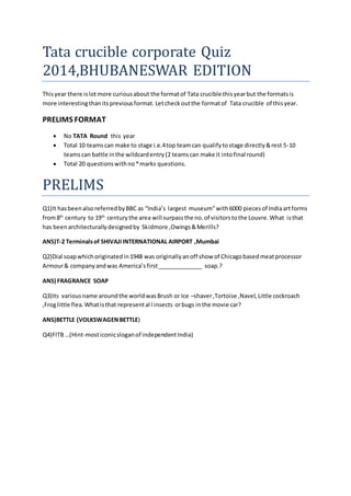 Tata crucible corporate Quiz 
2014,BHUBANESWAR EDITION 
This year there is lot more curious about the format of Tata crucible this year but the formats is 
more interesting than its previous format. Let check out the format of Tata crucible of this year. 
PRELIMS FORMAT 
 No TATA Round this year 
 Total 10 teams can make to stage i.e.4 top team can qualify to stage directly & rest 5-10 
teams can battle in the wildcard entry (2 teams can make it into final round) 
 Total 20 questions with no * marks questions. 
PRELIMS 
Q1)It has been also referred by BBC as “India’s largest museum” with 6000 pieces of India art forms 
from 8th century to 19th century the area will surpass the no. of visitors to the Louvre. What is that 
has been architecturally designed by Skidmore ,Owings & Merills? 
ANS)T-2 Terminals of SHIVAJI INTERNATIONAL AIRPORT ,Mumbai 
Q2)Dial soap which originated in 1948 was originally an off show of Chicago based meat processor 
Armour & company and was America’s first ______________ soap.? 
ANS) FRAGRANCE SOAP 
Q3)Its various name around the world was Brush or Ice –shaver ,Tortoise ,Navel, Little cockroach 
,Frog little flea. What is that represent al l insects or bugs in the movie car? 
ANS)BETTLE (VOLKSWAGEN BETTLE) 
Q4)FITB …(Hint-most iconic slogan of independent India) 
 
